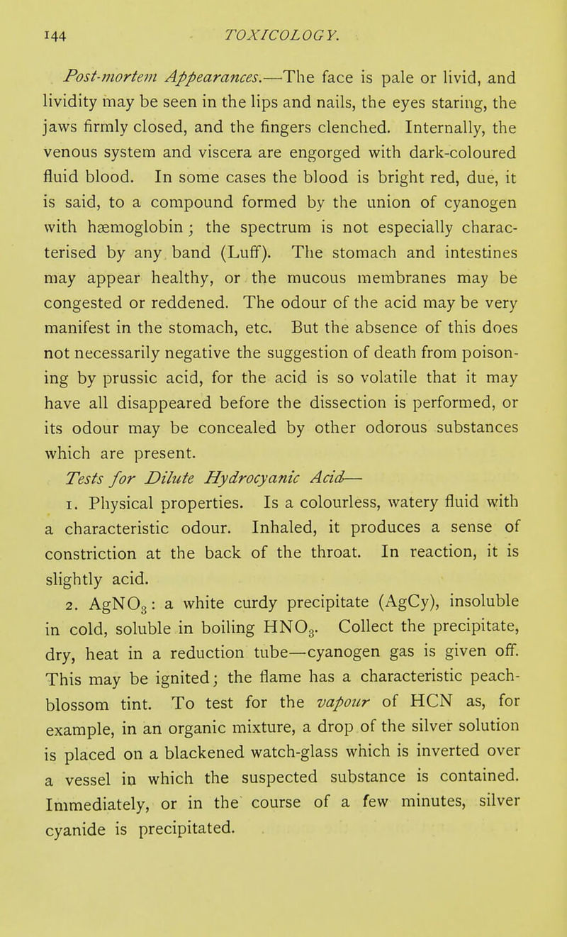 Post-7nortem Appearances.—'The face is pale or livid, and lividity may be seen in the lips and nails, the eyes staring, the jaws firmly closed, and the fingers clenched. Internally, the venous system and viscera are engorged with dark-coloured fluid blood. In some cases the blood is bright red, due, it is said, to a compound formed by the union of cyanogen with haemoglobin ; the spectrum is not especially charac- terised by any band (Luff). The stomach and intestines may appear healthy, or the mucous membranes may be congested or reddened. The odour of the acid may be very manifest in the stomach, etc. But the absence of this does not necessarily negative the suggestion of death from poison- ing by prussic acid, for the acid is so volatile that it may have all disappeared before the dissection is performed, or its odour may be concealed by other odorous substances which are present. Tests for Dilute Hydrocyanic Acid-— 1. Physical properties. Is a colourless, watery fluid with a characteristic odour. Inhaled, it produces a sense of constriction at the back of the throat. In reaction, it is slightly acid, 2. AgNOg: a white curdy precipitate (AgCy), insoluble in cold, soluble in boiling HNO3. Collect the precipitate, dry, heat in a reduction tube—cyanogen gas is given off. This may be ignited; the flame has a characteristic peach- blossom tint. To test for the vapour of HCN as, for example, in an organic mixture, a drop of the silver solution is placed on a blackened watch-glass which is inverted over a vessel in which the suspected substance is contained. Immediately, or in the course of a few minutes, silver cyanide is precipitated.