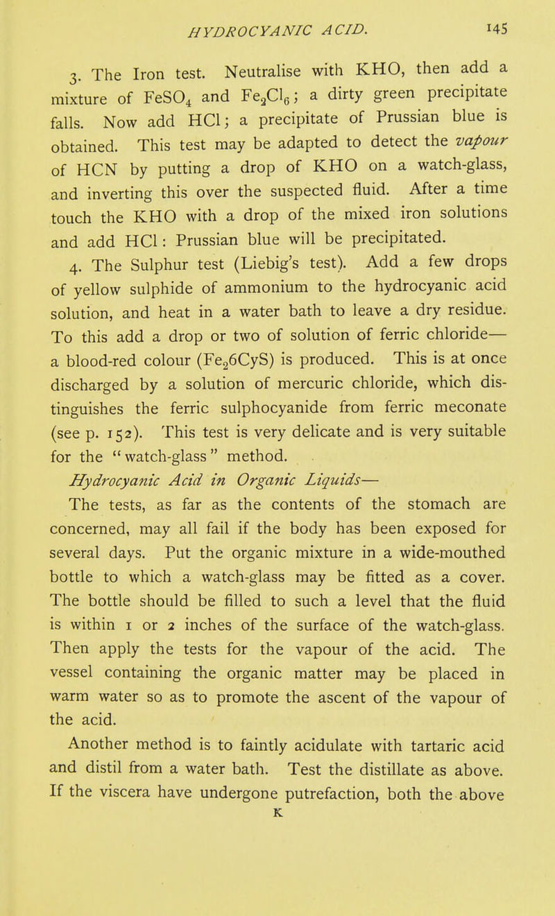 3. The Iron test. Neutralise with KHO, then add a mixture of FeSO^ and Ytf.\\ a dirty green precipitate falls. Now add HCl; a precipitate of Prussian blue is obtained. This test may be adapted to detect the vapour of HCN by putting a drop of KHO on a watch-glass, and inverting this over the suspected fluid. After a time touch the KHO with a drop of the mixed iron solutions and add HCl: Prussian blue will be precipitated. 4. The Sulphur test (Liebig's test). Add a few drops of yellow sulphide of ammonium to the hydrocyanic acid solution, and heat in a water bath to leave a dry residue. To this add a drop or two of solution of ferric chloride— a blood-red colour (Fe26CyS) is produced. This is at once discharged by a solution of mercuric chloride, which dis- tinguishes the ferric sulphocyanide from ferric meconate (see p. 152). This test is very deHcate and is very suitable for the  watch-glass  method. Hydrocyanic Acid in Organic Liquids— The tests, as far as the contents of the stomach are concerned, may all fail if the body has been exposed for several days. Put the organic mixture in a wide-mouthed bottle to which a watch-glass may be fitted as a cover. The bottle should be filled to such a level that the fluid is within i or 2 inches of the surface of the watch-glass. Then apply the tests for the vapour of the acid. The vessel containing the organic matter may be placed in warm water so as to promote the ascent of the vapour of the acid. Another method is to faintly acidulate with tartaric acid and distil from a water bath. Test the distillate as above. If the viscera have undergone putrefaction, both the above K