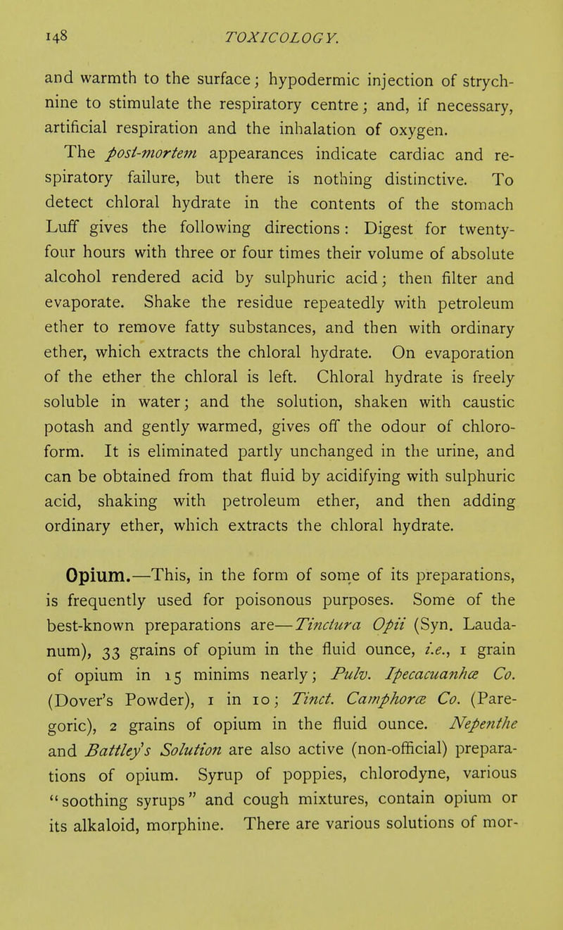 and warmth to the surface; hypodermic injection of strych- nine to stimulate the respiratory centre; and, if necessary, artificial respiration and the inhalation of oxygen. The posi-mortem appearances indicate cardiac and re- spiratory failure, but there is nothing distinctive. To detect chloral hydrate in the contents of the stomach Luff gives the following directions: Digest for twenty- four hours with three or four times their volume of absolute alcohol rendered acid by sulphuric acid; then filter and evaporate. Shake the residue repeatedly with petroleum ether to remove fatty substances, and then with ordinary ether, which extracts the chloral hydrate. On evaporation of the ether the chloral is left. Chloral hydrate is freely soluble in water; and the solution, shaken with caustic potash and gently warmed, gives off the odour of chloro- form. It is eliminated partly unchanged in the urine, and can be obtained from that fluid by acidifying with sulphuric acid, shaking with petroleum ether, and then adding ordinary ether, which extracts the chloral hydrate. Opium.—This, in the form of some of its preparations, is frequently used for poisonous purposes. Some of the best-known preparations are—Tinciura Opii (Syn. Lauda- num), 33 grains of opium in the fluid ounce, i grain of opium in 15 minims nearly; Pulv. Ipecacuafihce Co. (Dover's Powder), i in 10; Tinct. Caniphorce Co. (Pare- goric), 2 grains of opium in the fluid ounce. Nepe?ithe and Battleys Solution are also active (non-official) prepara- tions of opium. Syrup of poppies, chlorodyne, various soothing syrups and cough mixtures, contain opium or its alkaloid, morphine. There are various solutions of mor-