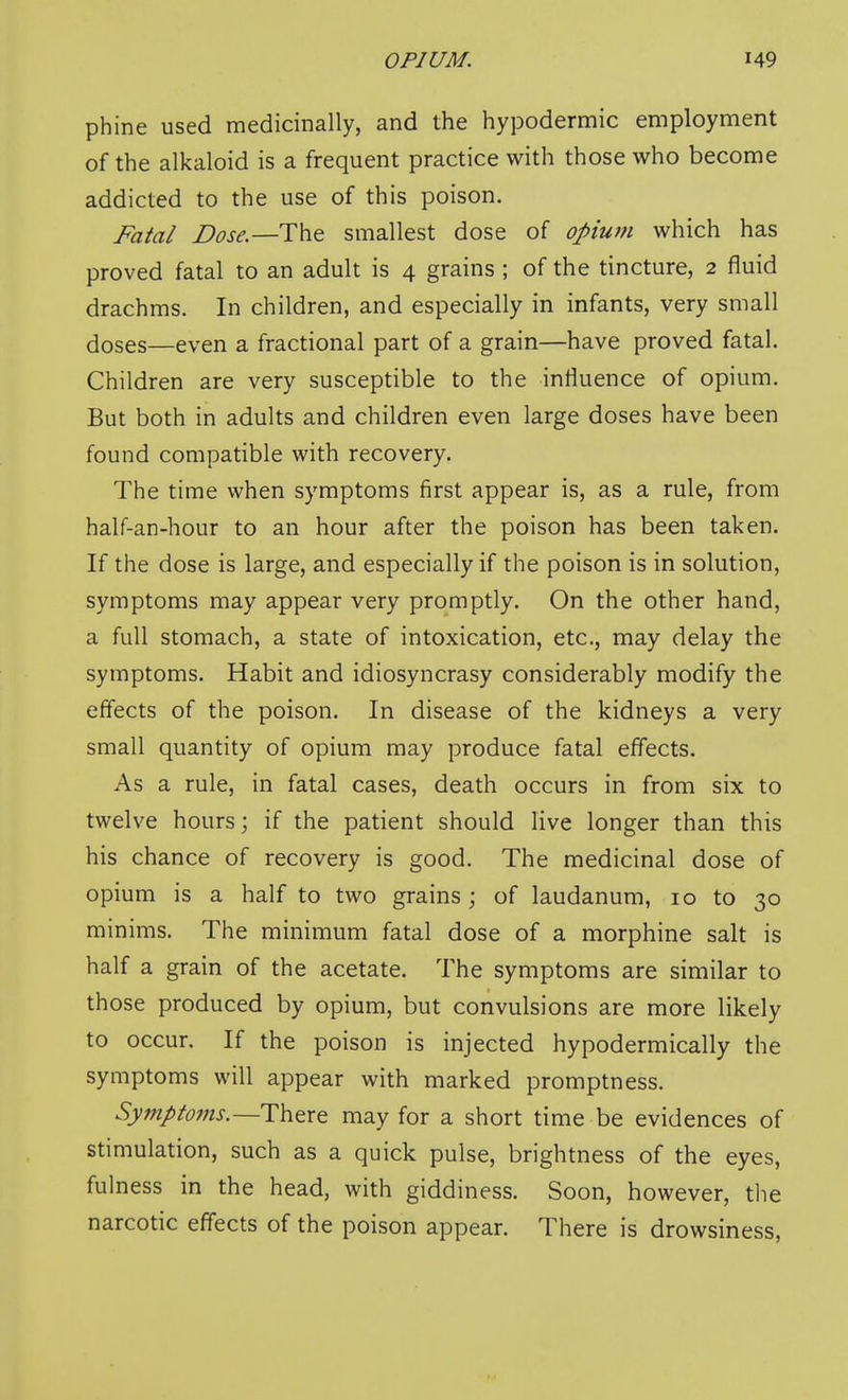 phine used medicinally, and the hypodermic employment of the alkaloid is a frequent practice with those who become addicted to the use of this poison. Fatal Dose.—The smallest dose of opium which has proved fatal to an adult is 4 grains ; of the tincture, 2 fluid drachms. In children, and especially in infants, very small doses—even a fractional part of a grain—have proved fatal. Children are very susceptible to the influence of opium. But both in adults and children even large doses have been found compatible with recovery. The time when symptoms first appear is, as a rule, from half-an-hour to an hour after the poison has been taken. If the dose is large, and especially if the poison is in solution, symptoms may appear very promptly. On the other hand, a full stomach, a state of intoxication, etc., may delay the symptoms. Habit and idiosyncrasy considerably modify the efiects of the poison. In disease of the kidneys a very small quantity of opium may produce fatal effects. As a rule, in fatal cases, death occurs in from six to twelve hours; if the patient should live longer than this his chance of recovery is good. The medicinal dose of opium is a half to two grains; of laudanum, 10 to 30 minims. The minimum fatal dose of a morphine salt is half a grain of the acetate. The symptoms are similar to those produced by opium, but convulsions are more likely to occur. If the poison is injected hypodermically the symptoms will appear with marked promptness. Symptotns.—There may for a short time be evidences of stimulation, such as a quick pulse, brightness of the eyes, fulness in the head, with giddiness. Soon, however, the narcotic effects of the poison appear. There is drowsiness,