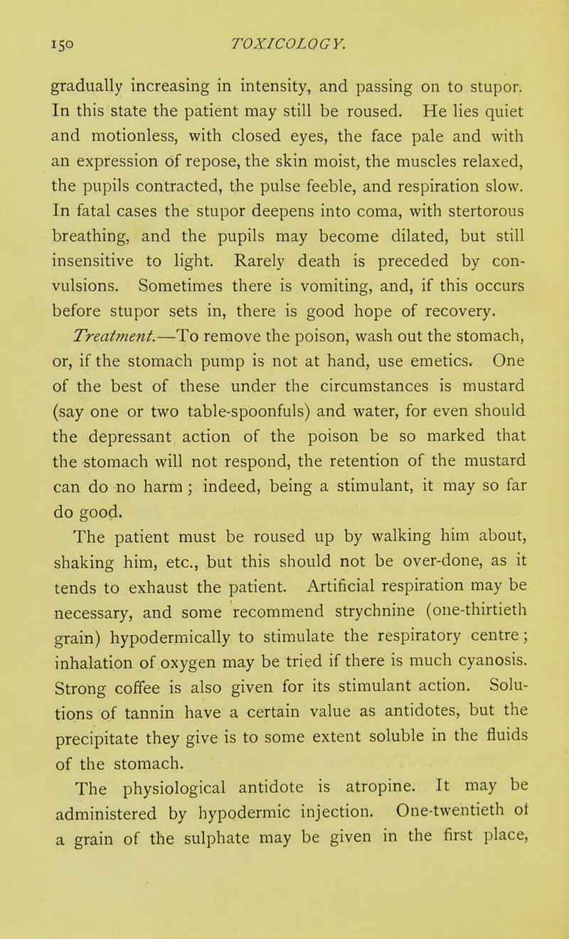 gradually increasing in intensity, and passing on to stupor. In this state the patient may still be roused. He lies quiet and motionless, with closed eyes, the face pale and with an expression of repose, the skin moist, the muscles relaxed, the pupils contracted, the pulse feeble, and respiration slow. In fatal cases the stupor deepens into coma, with stertorous breathing, and the pupils may become dilated, but still insensitive to light. Rarely death is preceded by con- vulsions. Sometimes there is vomiting, and, if this occurs before stupor sets in, there is good hope of recovery. Treatment.—To remove the poison, wash out the stomach, or, if the stomach pump is not at hand, use emetics. One of the best of these under the circumstances is mustard (say one or two table-spoonfuls) and water, for even should the depressant action of the poison be so marked that the stomach will not respond, the retention of the mustard can do no harm; indeed, being a stimulant, it may so far do good. The patient must be roused up by walking him about, shaking him, etc., but this should not be over-done, as it tends to exhaust the patient. Artificial respiration may be necessary, and some recommend strychnine (one-thirtieth grain) hypodermically to stimulate the respiratory centre; inhalation of oxygen may be tried if there is much cyanosis. Strong coffee is also given for its stimulant action. Solu- tions of tannin have a certain value as antidotes, but the precipitate they give is to some extent soluble in the fluids of the stomach. The physiological antidote is atropine. It may be administered by hypodermic injection. One-twentieth ot a grain of the sulphate may be given in the first place.