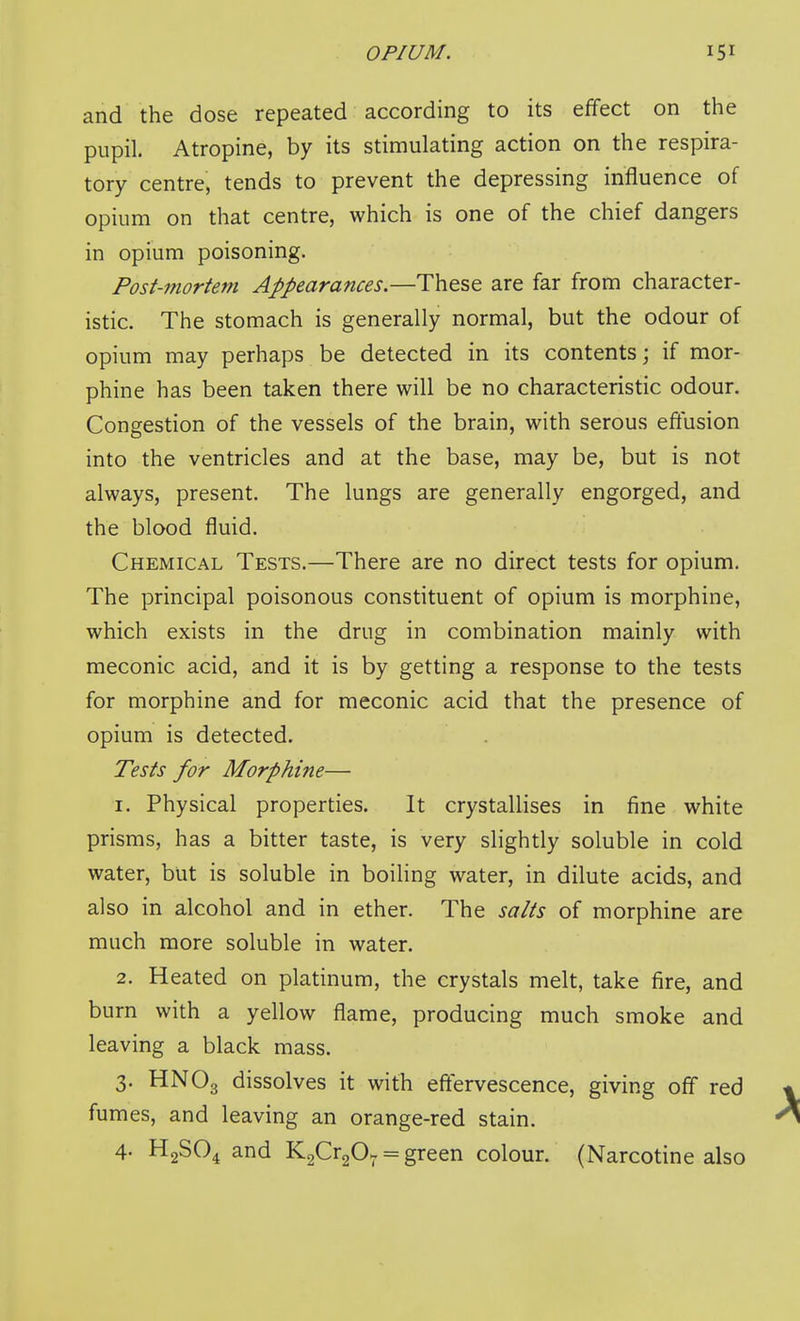 and the dose repeated according to its effect on the pupil. Atropine, by its stimulating action on the respira- tory centre, tends to prevent the depressing influence of opium on that centre, which is one of the chief dangers in opium poisoning. Post-mortem Appearances.—These are far from character- istic. The stomach is generally normal, but the odour of opium may perhaps be detected in its contents j if mor- phine has been taken there will be no characteristic odour. Congestion of the vessels of the brain, with serous effusion into the ventricles and at the base, may be, but is not always, present. The lungs are generally engorged, and the blood fluid. Chemical Tests.—There are no direct tests for opium. The principal poisonous constituent of opium is morphine, which exists in the drug in combination mainly with meconic acid, and it is by getting a response to the tests for morphine and for meconic acid that the presence of opium is detected. Tests for Morphine— 1. Physical properties. It crystallises in fine white prisms, has a bitter taste, is very slightly soluble in cold water, but is soluble in boiling water, in dilute acids, and also in alcohol and in ether. The salts of morphine are much more soluble in water. 2. Heated on platinum, the crystals melt, take fire, and burn with a yellow flame, producing much smoke and leaving a black mass. 3. HNO3 dissolves it with effervescence, giving off red fumes, and leaving an orange-red stain. 4- H2SO4 and KaCrgO; = green colour. (Narcotine also