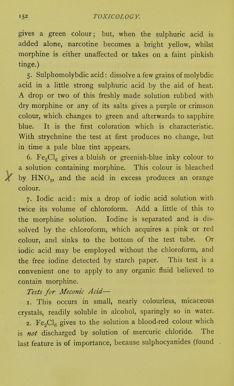 gives a green colour; but, when the sulphuric acid is added alone, narcotine becomes a bright yellow, whilst morphine is either unaffected or takes on a faint pinkish tinge.) 5. Sulphomolybdic acid: dissolve a few grains of molybdic acid in a little strong sulphuric acid by the aid of heat. A drop or two of this freshly made solution rubbed with dry morphine or any of its salts gives a purple or crimson colour, which changes to green and afterwards to sapphire blue. It is the first coloration which is characteristic. With strychnine the test at first produces no change, but in time a pale blue tint appears. 6. FegClg gives a bluish or greenish-blue inky colour to a solution containing morphine. This colour is bleached by HNO3, ^^^^ excess produces an orange colour. 7. Iodic acid: mix a drop of iodic acid solution with twice its volume of chloroform. Add a little of this to the morphine solution. Iodine is separated and is dis- solved by the chloroform, which acquires a pink or red colour, and sinks to the bottom of the test tube. Or iodic acid may be employed without the chloroform, and the free iodine detected by starch paper. This test is a convenient one to apply to any organic fluid believed to contain morphine. Tests for Meconic Acid— 1. This occurs in small, nearly colourless, micaceous crystals, readily soluble in alcohol, sparingly so in water. 2. FeaClfi gives to the solution a blood-red colour which is not discharged by solution of mercuric chloride. The last feature is of importance, because sulphocyanides (found