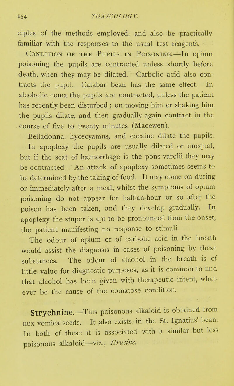 ciples of the methods employed, and also be practically familiar with the responses to the usual test reagents. Condition of the Pupils in Poisoning.—In opium poisoning the pupils are contracted unless shortly before death, when they may be dilated. Carbolic acid also con- tracts the pupil. Calabar bean has the same effect. In alcoholic coma the pupils are contracted, unless the patient has recently been disturbed ; on moving him or shaking him the pupils dilate, and then gradually again contract in the course of five to twenty minutes (Macewen). Belladonna, hyoscyamus, and cocaine dilate the pupils. In apoplexy the pupils are usually dilated or unequal, but if the seat of haemorrhage is the pons varolii they may be contracted. An attack of apoplexy sometimes seems to be determined by the taking of food. It may come on during or immediately after a meal, whilst the symptoms of opium poisoning do not appear for half-an-hour or so after the poison has been taken, and they develop gradually. In apoplexy the stupor is apt to be pronounced from the onset, the patient manifesting no response to stimuli. The odour of opium or of carbolic acid in the breath would assist the diagnosis in cases of poisoning by these substances. The odour of alcohol in the breath is of little value for diagnostic purposes, as it is common to find that alcohol has been given with therapeutic intent, what- ever be the cause of the comatose condition. Strychnine.—This poisonous alkaloid is obtained from nux vomica seeds. It also exists in the St. Ignatius' bean. In both of these it is associated with a similar but less poisonous alkaloid—^viz., Brucine.