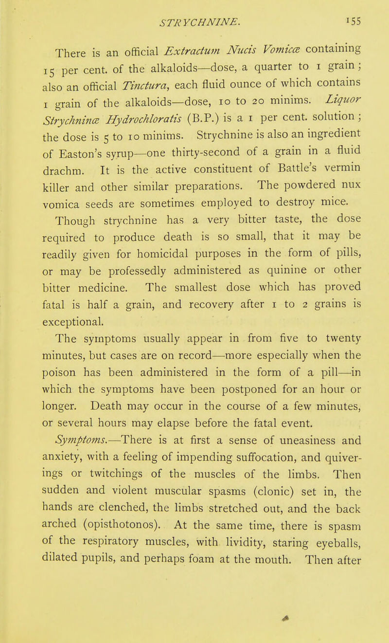 There is an official Extractwn Nucis Vomicce containing 15 per cent, of the alkaloids—dose, a quarter to i grain; also an official Tinctura, each fluid ounce of which contains I grain of the alkaloids—dose, 10 to 20 minims. Liquor Sirychnincc Hydrochloratis (B.P.) is a i per cent, solution; the dose is 5 to 10 minims. Strychnine is also an ingredient of Easton's syrup—one thirty-second of a grain in a fluid drachm. It is the active constituent of Battle's vermin killer and other similar preparations. The powdered nux vomica seeds are sometimes employed to destroy mice. Though strychnine has a very bitter taste, the dose required to produce death is so small, that it may be readily given for homicidal purposes in the form of pills, or may be professedly administered as quinine or other bitter medicine. The smallest dose which has proved fatal is half a grain, and recovery after i to 2 grains is exceptional. The symptoms usually appear in from five to twenty minutes, but cases are on record—more especially when the poison has been administered in the form of a pill—in which the symptoms have been postponed for an hour or longer. Death may occur in the course of a few minutes, or several hours may elapse before the fatal event. Symptoms.—There is at first a sense of uneasiness and anxiety, with a feeling of impending suffocation, and quiver- ings or twitchings of the muscles of the limbs. Then sudden and violent muscular spasms (clonic) set in, the hands are clenched, the limbs stretched out, and the back arched (opisthotonos). At the same time, there is spasm of the respiratory muscles, with lividity, staring eyeballs, dilated pupils, and perhaps foam at the mouth. Then after