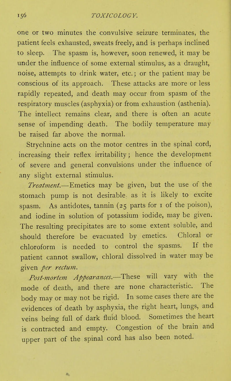 one or two minutes the convulsive seizure terminates, the patient feels exhausted, sweats freely, and is perhaps inclined to sleep. The spasm is, however, soon renewed, it may be under the influence of some external stimulus, as a draught, noise, attempts to drink water, etc.; or the patient may be conscious of its approach. These attacks are more or less rapidly repeated, and death may occur from spasm of the respiratory muscles (asphyxia) or from exhaustion (asthenia). The intellect remains clear, and there is often an acute sense of impending death. The bodily temperature may be raised far above the normal. Strychnine acts on the motor centres in the spinal cord, increasing their reflex irritability; hence the development of severe and general convulsions under the influence of any slight external stimulus. Treatment.—Emetics may be given, but the use of the stomach pump is not desirable- as it is likely to excite spasm. As antidotes, tannin (25 parts for i of the poison), and iodine in solution of potassium iodide, may be given. The resulting precipitates are to some extent soluble, and should therefore be evacuated by emetics. Chloral or chloroform is needed to control the spasms. If the patient cannot swallow, chloral dissolved in water may be given per rectum. Post-mortem Appearances.—These will vary with the mode of death, and there are none characteristic. The body may or may not be rigid. In some cases there are the evidences of death by asphyxia, the right heart, lungs, and veins being full of dark fluid blood. Sometimes the heart is contracted and empty. Congestion of the brain and upper part of the spinal cord has also been noted.