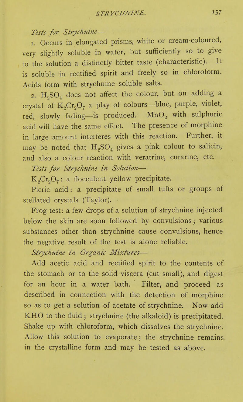 Tests for Strychnine— 1. Occurs in elongated prisms, white or cream-coloured, very slightly soluble in water, but sufficiently so to give to the solution a distinctly bitter taste (characteristic). It is soluble in rectified spirit and freely so in chloroform. Acids form with strychnine soluble salts. 2. H2SO4 does not affect the colour, but on adding a crystal of Y^f^^ff^ a play of colours—blue, purple, violet, red, slowly fading—is produced. MnOg with sulphuric acid will have the same effect. The presence of morphine in large amount interferes with this reaction. Further, it may be noted that H2SO4 gives a pink colour to salicin, and also a colour reaction with veratrine, curarine, etc. Tests for Strychni?ie in Solution— KaCrgO^: a flocculent yellow precipitate. Picric acid: a precipitate of small tufts or groups of stellated crystals (Taylor). • Frog test: a few drops of a solution of strychnine injected below the skin are soon followed by convulsions; various substances other than strychnine cause convulsions, hence the negative result of the test is alone reliable. Strychnine in Organic Mixtures— Add acetic acid and rectified spirit to the contents of the stomach or to the solid viscera (cut small), and digest for an hour in a water bath. Filter, and proceed as described in connection with the detection of morphine so as to get a solution of acetate of strychnine. Now add KHO to the fluid; strychnine (the alkaloid) is precipitated. Shake up with chloroform, which dissolves the strychnine. Allow this solution to evaporate; the strychnine remains in the crystalline form and may be tested as above.