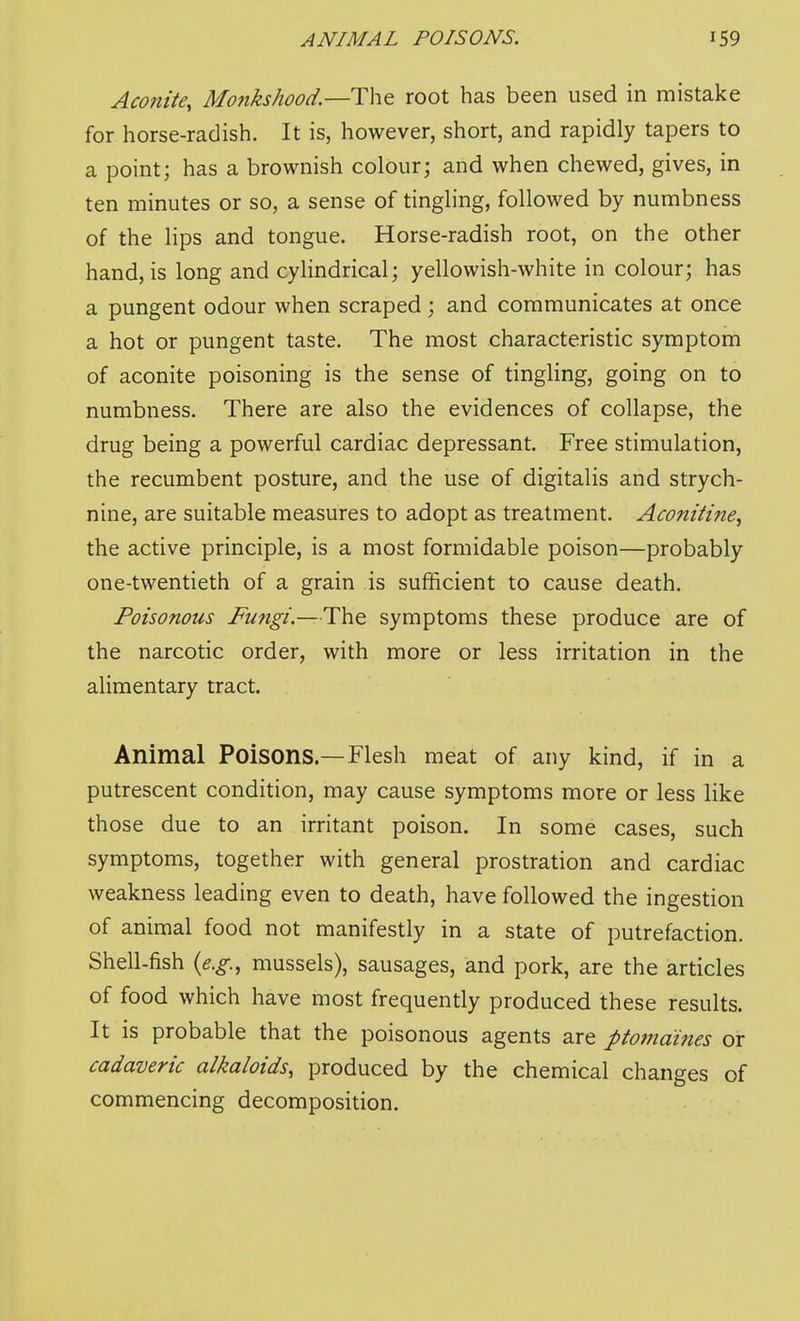 Aconite, Monkshood.—Tht root has been used in mistake for horse-radish. It is, however, short, and rapidly tapers to a point; has a brownish colour; and when chewed, gives, in ten minutes or so, a sense of tingling, followed by numbness of the lips and tongue. Horse-radish root, on the other hand, is long and cylindrical; yellowish-white in colour; has a pungent odour when scraped ; and communicates at once a hot or pungent taste. The most characteristic symptom of aconite poisoning is the sense of tingling, going on to numbness. There are also the evidences of collapse, the drug being a powerful cardiac depressant. Free stimulation, the recumbent posture, and the use of digitalis and strych- nine, are suitable measures to adopt as treatment. Aconitine, the active principle, is a most formidable poison—probably one-twentieth of a grain is sufficient to cause death. Poisonous Fungi— The. symptoms these produce are of the narcotic order, with more or less irritation in the alimentary tract. Animal Poisons—Flesh meat of any kind, if in a putrescent condition, may cause symptoms more or less like those due to an irritant poison. In some cases, such symptoms, together with general prostration and cardiac weakness leading even to death, have followed the ingestion of animal food not manifestly in a state of putrefaction. Shell-fish {e.g., mussels), sausages, and pork, are the articles of food which have most frequently produced these results. It is probable that the poisonous agents are ptomaines or cadaveric alkaloids, produced by the chemical changes of commencing decomposition.