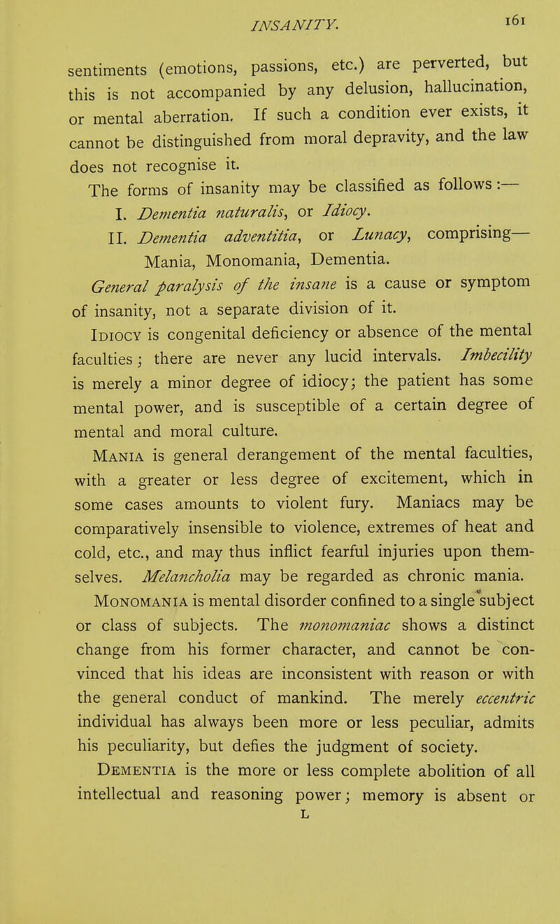 sentiments (emotions, passions, etc.) are perverted, but this is not accompanied by any delusion, hallucination, or mental aberration. If such a condition ever exists, it cannot be distinguished from moral depravity, and the law does not recognise it. The forms of insanity may be classified as follows:— I. Dementia naturalis^ or Idiocy. II. Dementia adventitia, or Lunacy, comprising— Mania, Monomania, Dementia. Getieral paralysis of the insane is a cause or symptom of insanity, not a separate division of it. Idiocy is congenital deficiency or absence of the mental faculties; there are never any lucid intervals. Imbecility is merely a minor degree of idiocy; the patient has some mental power, and is susceptible of a certain degree of mental and moral culture. Mania is general derangement of the mental faculties, with a greater or less degree of excitement, which in some cases amounts to violent fury. Maniacs may be comparatively insensible to violence, extremes of heat and cold, etc., and may thus inflict fearful injuries upon them- selves. Mehmcholia may be regarded as chronic mania. Monomania is mental disorder confined to a single subject or class of subjects. The fnonomaniac shows a distinct change from his former character, and cannot be con- vinced that his ideas are inconsistent with reason or with the general conduct of mankind. The merely eccentric individual has always been more or less peculiar, admits his peculiarity, but defies the judgment of society. Dementia is the more or less complete abolition of all intellectual and reasoning power; memory is absent or L