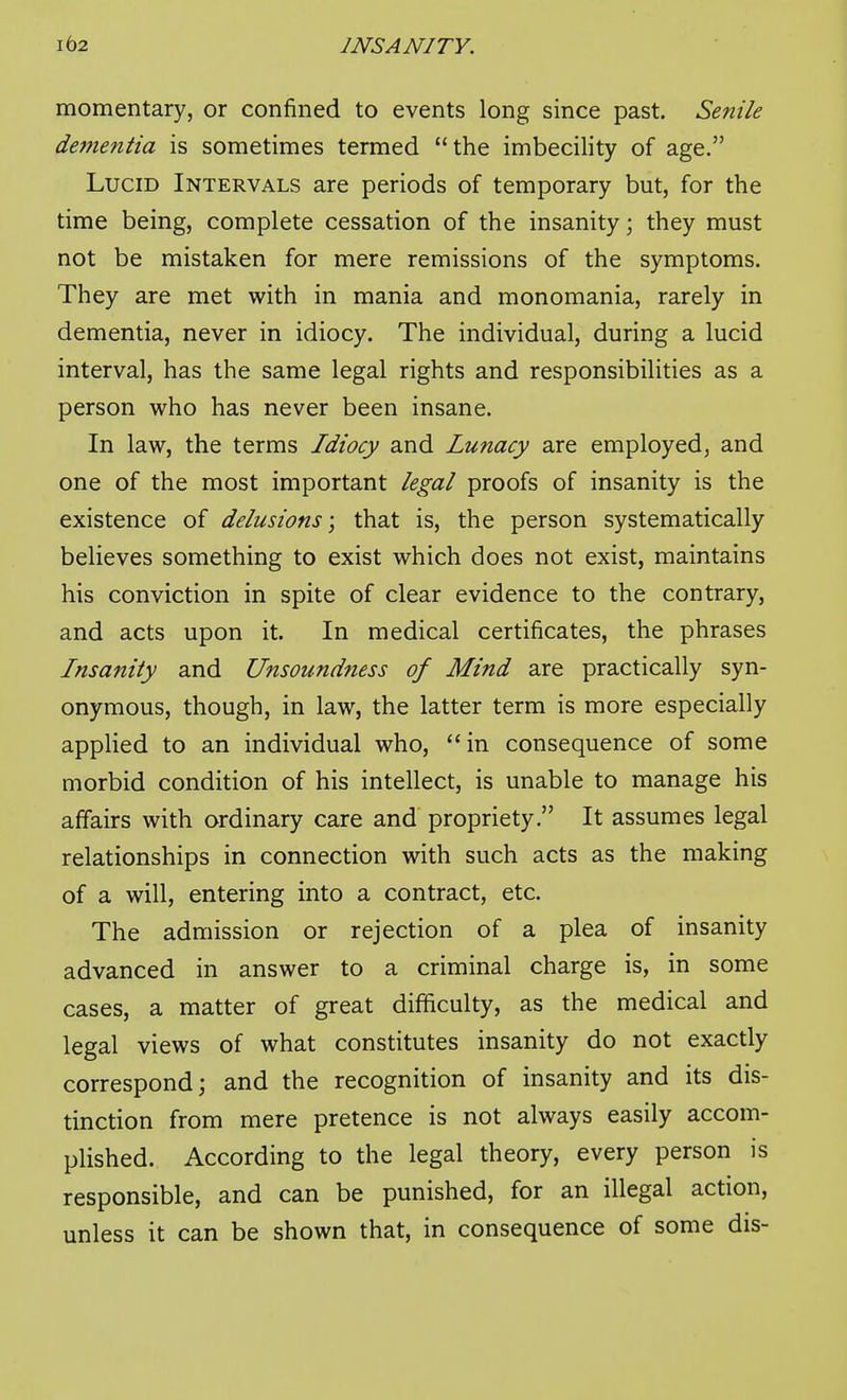 momentary, or confined to events long since past. Senile de7nentia is sometimes termed the imbecility of age. Lucid Intervals are periods of temporary but, for the time being, complete cessation of the insanity; they must not be mistaken for mere remissions of the symptoms. They are met with in mania and monomania, rarely in dementia, never in idiocy. The individual, during a lucid interval, has the same legal rights and responsibilities as a person who has never been insane. In law, the terms Idiocy and Lunacy are employed, and one of the most important legal proofs of insanity is the existence of delusions \ that is, the person systematically believes something to exist which does not exist, maintains his conviction in spite of clear evidence to the contrary, and acts upon it. In medical certificates, the phrases Insanity and Unsoundness of Mind are practically syn- onymous, though, in law, the latter term is more especially applied to an individual who, in consequence of some morbid condition of his intellect, is unable to manage his affairs with ordinary care and' propriety. It assumes legal relationships in connection with such acts as the making of a will, entering into a contract, etc. The admission or rejection of a plea of insanity advanced in answer to a criminal charge is, in some cases, a matter of great difficulty, as the medical and legal views of what constitutes insanity do not exactly correspond; and the recognition of insanity and its dis- tinction from mere pretence is not always easily accom- plished. According to the legal theory, every person is responsible, and can be punished, for an illegal action, unless it can be shown that, in consequence of some dis-
