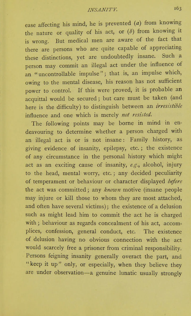 ease affecting his mind, he is prevented {a) from knowing the nature or quality of his act, or {b) from knowing it is wrong. But medical men are aware of the fact that there are persons who are quite capable of appreciatmg these distinctions, yet are undoubtedly insane. Such a person may commit an illegal act under the influence of an uncontrollable impulse; that is, an impulse which, owing to the mental disease, his reason has not sufficient power to control. If this were proved, it is probable an acquittal would be secured; but care must be taken (and here is the difficulty) to distinguish between an irresistible influence and one which is merely not resisted. The following points may be borne in mind in en- deavouring to determine whether a person charged with an illegal act is or is not insane: Family history, as giving evidence of insanity, epilepsy, etc.; the existence of any circumstance in the personal history which might act as an exciting cause of insanity, e.g.^ alcohol, injury to the head, mental worry, etc.; any decided peculiarity of temperament or behaviour or character displayed before the act was committed; any known motive (insane people may injure or kill those to whom they are most attached, and often have several victims); the existence of a delusion such as might lead him to commit the act he is charged with; behaviour as regards concealment of his act, accom- plices, confession, general conduct, etc. The existence of delusion having no obvious connection with the act would scarcely free a prisoner from criminal responsibility. Persons feigning insanity generally overact the part, and keep it up only, or especially, when they believe they are under observation—a genuine lunatic usually strongly