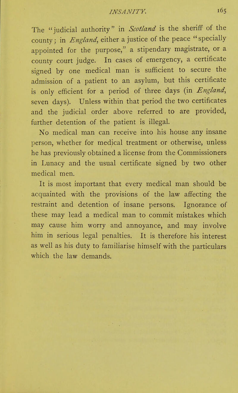 The judicial authority in Scotland is the sheriff of the county; in England, either a justice of the peace  specially appointed for the purpose, a stipendary magistrate, or a county court judge. In cases of emergency, a certificate signed by one medical man is sufficient to secure the admission of a patient to an asylum, but this certificate is only efficient for a period of three days (in England, seven days). Unless within that period the two certificates and the judicial order above referred to are provided, further detention of the patient is illegal. No medical man can receive into his house any insane person, whether for medical treatment or otherwise, unless he has previously obtained a license from the Commissioners in Lunacy and the usual certificate signed by two other medical men. It is most important that every medical man should be acquainted with the provisions of the law affecting the restraint and detention of insane persons. Ignorance of these may lead a medical man to commit mistakes which may cause him worry and annoyance, and may involve him in serious legal penalties. It is therefore his interest as well as his duty to familiarise himself with the particulars which the law demands.