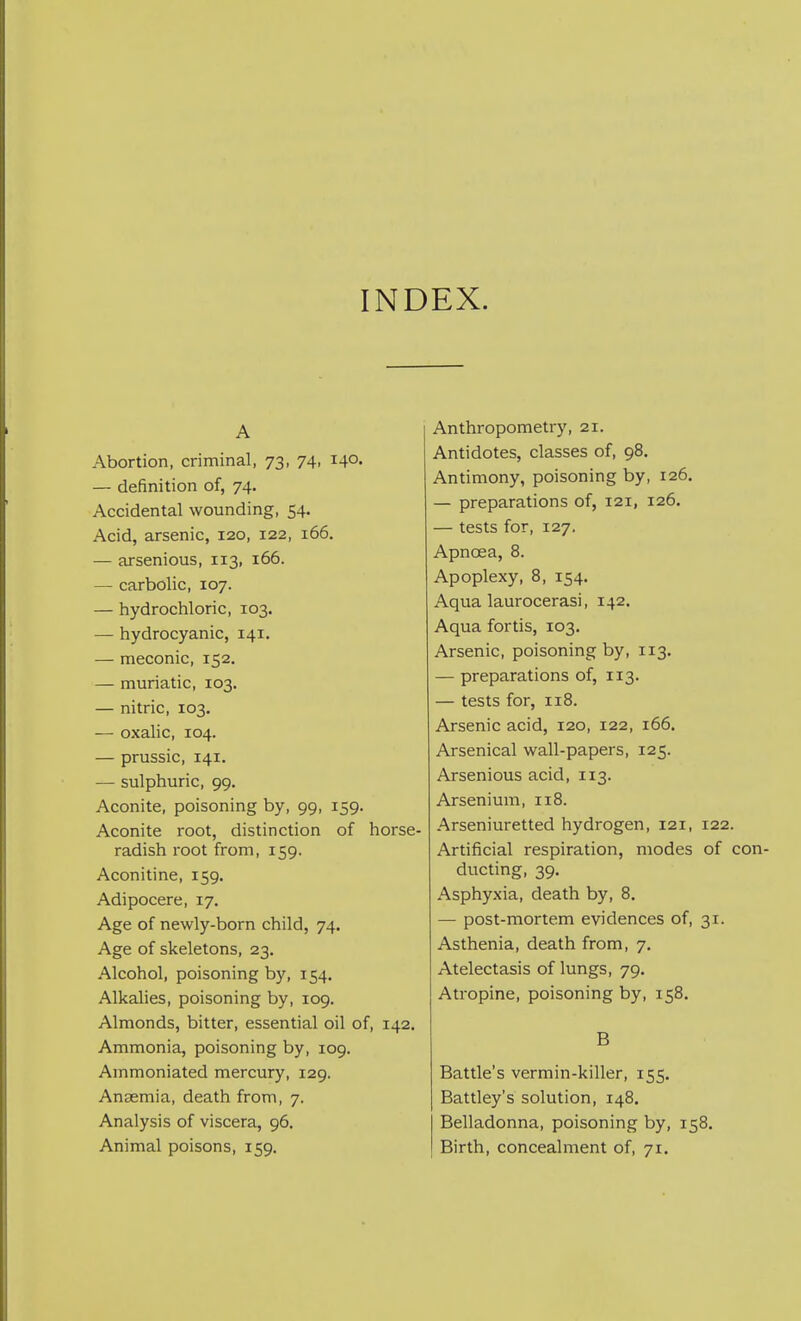 INDEX. A Abortion, criminal, 73, 74, 140- — definition of, 74. Accidental wounding, 54. Acid, arsenic, 120, 122, 166. — arsenious, 113, 166. — carbolic, 107. — hydrochloric, 103. — hydrocyanic, 141. — meconic, 152. — muriatic, 103. — nitric, 103. — oxahc, 104. — prussic, 141. — sulphuric, 99. Aconite, poisoning by, 99, 159. Aconite root, distinction of 1 radish root from, 159. Aconitine, 159. Adipocere, 17. Age of newly-born child, 74. Age of skeletons, 23. Alcohol, poisoning by, 154. Alkalies, poisoning by, 109. Almonds, bitter, essential oil of. Ammonia, poisoning by, 109. Ammoniated mercury, 129. Anaemia, death from, 7, Analysis of viscera, 96. Animal poisons, 159. Anthropometry, 21. Antidotes, classes of, 98. Antimony, poisoning by, 126. — preparations of, 121, 126. — tests for, 127. Apnoea, 8. Apoplexy, 8, 154. Aqua laurocerasi, 142. Aqua fortis, 103. Arsenic, poisoning by, 113. — preparations of, 113. — tests for, 118. Arsenic acid, 120, 122, 166, Arsenical wall-papers, 125. Arsenious acid, 113. Arsenium, 118. Arseniuretted hydrogen, 121, 122. Artificial respiration, modes of < ducting, 39. Asphyxia, death by, 8. — post-mortem evidences of, 31. Asthenia, death from, 7. Atelectasis of lungs, 79. Atropine, poisoning by, 158. B Battle's vermin-killer, 155. Battley's solution, 148. Belladonna, poisoning by, 158. Birth, concealment of, 71.