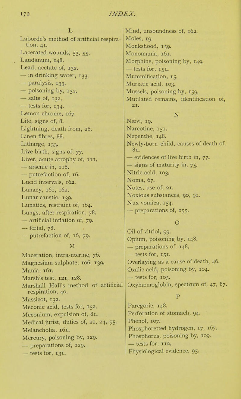 L Laborde's method of artificial respira- tion, 41. Lacerated wounds, 53, 55. Laudanum, 148. Lead, acetate of, 132, — in drinking water, 133. — paralysis, 133. — poisoning by, 132. — salts of, 132. — tests for, 134, Lemon chrome, 167. Life, signs of, 8. Lightning, death from, 28. Linen fibres, 88. Litharge, 133. Live birth, signs of, 77. Liver, acute atrophy of, in. — arsenic in, 118. — putrefaction of, 16. Lucid intervals, 162. Lunacy, 161, 162. Lunar caustic, 139. Lunatics, restraint of, 164. Lungs, after respiration, 78, — artificial inflation of, 79. — foetal, 78. — putrefaction of, 16, 79. M Maceration, intra-uterine, 76. Magnesium sulphate, 106, 139. Mania, 161. Marsh's test, 121, 128. Marshall Hall's method of artificial respiration, 40. Massicot, 132. Meconic acid, tests for, 152, Meconium, expulsion of, 81. Medical jurist, duties of, 21, 24, 95. Melancholia, 161. Mercury, poisoning by, 129. — preparations of, 129. — tests for, 131. Mind, unsoundness of, 162. Moles, 19. Monkshood, 159. Monomania, 161. Morphine, poisoning by, 149. — tests for, 151. Mummification, 15. Muriatic acid, 103. Mussels, poisoning by, 159. Mutilated remains, identification of, 21. N Naevi, 19. Narcotine, 151. Nepenthe, 148. Newly-born child, causes of death of, 81. — evidences of live birth in, 77. — signs of maturity in, 75. Nitric acid, 103. Noma, 67. Notes, use of, 21. Noxious substances, 90, 91. Nux vomica, 154. — preparations of, 155. O Oil of vitriol, 99. Opium, poisoning by, 148. — preparations of, 148. — tests for, 151. Overlaying as a cause of death, 46. Oxalic acid, poisoning by, 104. — tests for, 105. Oxyhasmoglobin, spectrum of, 47, 87. P Paregoric, 148. Perforation of stomach, 94. Phenol, 107. Phosphoretted hydrogen, 17, 167. Phosphorus, poisoning by, 109. — tests for, 112. Physiological evidence, 95.