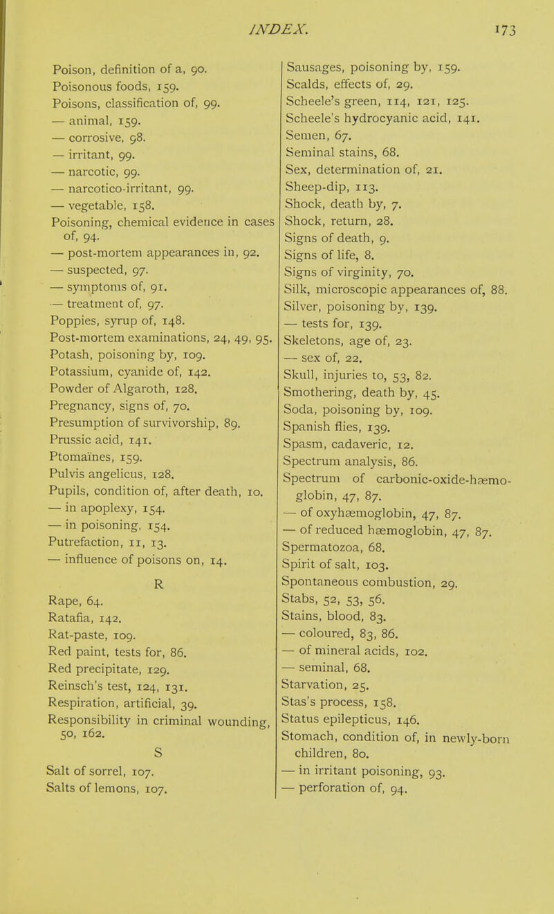 Poison, definition of a, 90. Poisonous foods, 159. Poisons, classification of, 99. — animal, 159. — con'osive, 98. — irritant, 99. — narcotic, 99. — narcotico-irritant, 99. — vegetable, 158. Poisoning, chemical evidence in cases of, 94. — post-mortem appearances in, 92. — suspected, 97. — symptoms of, 91. — treatment of, 97. Poppies, syrup of, 148. Post-mortem examinations, 24, 49, 95. Potash, poisoning by, 109. Potassium, cyanide of, 142. Powder of Algaroth, 128. Pregnancy, signs of, 70. Presumption of survivorship, 89. Prussic acid, 141. Ptomaines, 159. Pulvis angelicus, 128. Pupils, condition of, after death, lo. — in apoplexy, 154. —in poisoning, 154. Putrefaction, 11, 13. — influence of poisons on, 14. R Rape, 64. Ratafia, 142. Rat-paste, 109. Red paint, tests for, 86, Red precipitate, 129. Reinsch's test, 124, 131, Respiration, artificial, 39. Responsibility in criminal wounding, 50, 162. S Salt of sorrel, 107. Salts of lemons, 107. Sausages, poisoning by, 159. Scalds, effects of, 29. Scheele's green, 114, 121, 125. Scheele's hydrocyanic acid, 141. Semen, 67. Seminal stains, 68. Sex, determination of, 21. Sheep-dip, 113. Shock, death by, 7. Shock, return, 28. Signs of death, 9, Signs of life, 8. Signs of virginity, 70. Silk, microscopic appearances of, 88. Silver, poisoning by, 139, — tests for, 139. Skeletons, age of, 23. — sex of, 22, Skull, injuries to, 53, 82. Smothering, death by, 45. Soda, poisoning by, 109. Spanish flies, 139. Spasm, cadaveric, 12. Spectrum analysis, 86. Spectrum of carbonic-oxide-h^mo- globin, 47, 87. — of oxyhaemoglobin, 47, 87. — of reduced haemoglobin, 47, 87. Spermatozoa, 68. Spirit of salt, 103. Spontaneous combustion, 29. Stabs, 52, 53, 56. Stains, blood, 83. — coloured, 83, 86. — of mineral acids, 102. — seminal, 68. Starvation, 25. Stas's process, 158, Status epilepticus, 146. Stomach, condition of, in newly-born children, 80. — in irritant poisoning, 93. — perforation of, 94.
