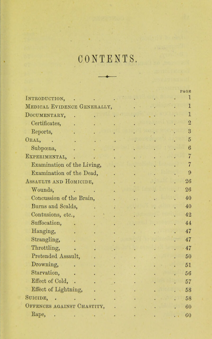 CONTENTS. PAGE Introduction, ...... 1 Medical Evidence Generally, . . .1 Documentary, . . . , . 1 Certificates, ...... 2 Reports, ...... 3 Oral, . 5 Subpoena, ...... 6 Experimental, ...... 7 Examination of the Living, , ... 7 Examination of the Dead, . . . 9 Assaults and Homicide, . . . .26 Wounds, . . . . . .26 Concussion of the Brain, . . . .40 Burns and Scalds, . ; . . .40 Contusions, etc., . . . .42 Suffocation, . . . . . .44 Hanging, . . . . . .47 Strangling, . . . . . .47 Throttling, . . .. . . .47 Pretended Assault, . . . . .50 Drowning, . . . . . .51 Starvation, . . . . . - 56 Effect of Cold, ...... 57 Effect of Lightning, . . . . .58 Suicide, ....... 58 Offences against Chastity, . . . .60 Rape, . . . . . . . , 60