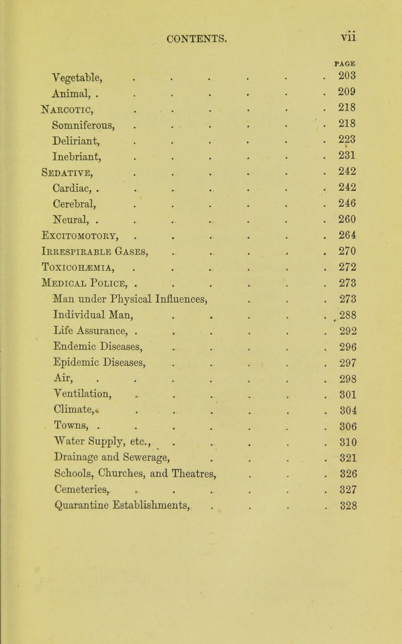 PAGE Vegetable, . . . • • .203 Animal, 209 Narcotic, ...... 218 Somniferous, . . . • • .218 Deliriant, . . • . • • 223 Inebriant, ...... 231 Sedative, . . . . . .242 Cardiac, ........ 242 Cerebral, . . . . . .246 Neural, .......... 260 Excitomotory, . . . . . .264 Irrespirable Gases, ..... . . 270 Toxiooh^emia, ....... 272 Medical Police, ...... 273 Man under Physical Influences, . . . 273 Individual Man, ..... 288 Life Assurance, ...... 292 Endemic Diseases, ....... 296 Epidemic Diseases, . . . . .297 Air, . . . . . . .298 Ventilation, ....... 301 Climate,* ...... 304 Towns, ....... 306 Water Supply, etc., . . . . .310 Drainage and Sewerage, .... 321 Schools, Churches, and Theatres, . . . 326 Cemeteries,. . . . . . .327 Quarantine Establishments, .... 328