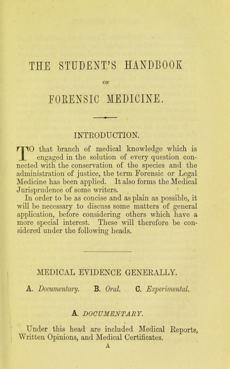 THE STUDENT'S HANDBOOK OF FOKENSIC MEDICINE. INTRODUCTION. TO that branch of medical knowledge which is engaged in the solution of every question con- nected with the conservation of the species and the administration of justice, the term Forensic or Legal Medicine has been applied. It also forms the Medical Jurisprudence of some writers. In order to be as concise and as plain as possible, it will be necessary to discuss some matters of general application, before considering others which have a more special interest. These will therefore be con- sidered under the following heads. MEDICAL EVIDENCE GENERALLY. A. Documentary. B. Oral. C. Experimental. A. DOCUMENTARY. Under this head are included Medical Reports, Written Opinions, and Medical Certificates. A