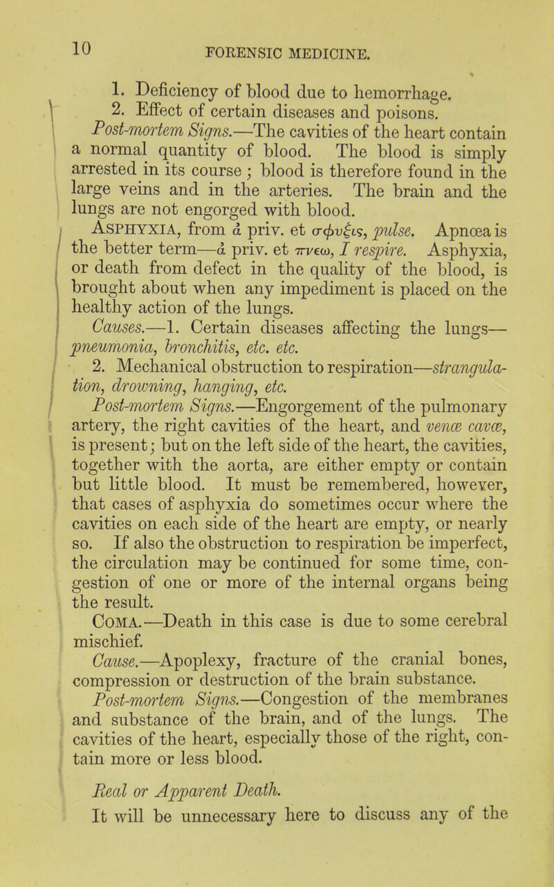 1. Deficiency of blood due to hemorrhage. 2. Effect of certain diseases and poisons. Post-mortem Signs.—The cavities of the heart contain a normal quantity of blood. The blood is simply arrested in its course ; blood is therefore found in the large veins and in the arteries. The brain and the lungs are not engorged with blood. Asphyxia, from d priv. et o-cf>v£is, pulse. Apnoea is the better term—d priv. et weco, I respire. Asphyxia, or death from defect in the quality of the blood, is brought about when any impediment is placed on the healthy action of the lungs. Causes.—1. Certain diseases affecting the lungs— pneumonia, bronchitis, etc. etc. 2. Mechanical obstruction to respiration—strangula- tion, drowning, hanging, etc. Post-mortem Signs.—Engorgement of the pulmonary artery, the right cavities of the heart, and veno3 cavce, is present; but on the left side of the heart, the cavities, together with the aorta, are either emptj7 or contain but little blood. It must be remembered, however, that cases of asphyxia do sometimes occur where the cavities on each side of the heart are empty, or nearly so. If also the obstruction to respiration be imperfect, the circulation may be continued for some time, con- gestion of one or more of the internal organs being the result. Coma.'—Death in this case is due to some cerebral mischief. Cause.—Apoplexy, fracture of the cranial bones, compression or destruction of the brain substance. Post-mortem Signs.—Congestion of the membranes and substance of the brain, and of the lungs. The cavities of the heart, especially those of the right, con- tain more or less blood. Pceal or Apparent Death. It will be unnecessary here to discuss any of the