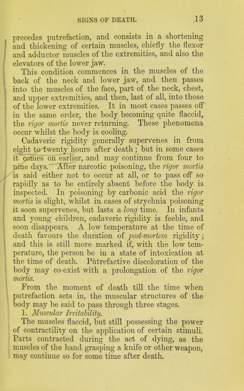 precedes putrefaction, and consists in a shortening and thickening of certain muscles, chiefly the flexor and adductor muscles of the extremities, and also the elevators of the lower jaw. This condition commences in the muscles of the back of the neck and lower jaw, and then passes into the muscles of the face, part of the neck, chest, and upper extremities, and then, last of all, into those of the lower extremities. It in most cases passes off in the same order, the body becoming quite flaccid, the rigor mortis never returning. These phenomena occur whilst the body is cooling. Cadaveric rigidity generally supervenes in from eight to twenty hours after death; but in some cases it comes on earlier, and may continue from four to nine days. After narcotic poisoning, the rigor mortis is said either not to occur at all, or to pass off so rapidly as to be entirely absent before the body is inspected. In poisoning by carbonic acid the rigor mortis is slight, whilst in cases of strychnia poisoning it soon supervenes, but lasts a long time. In infants and young children, cadaveric rigidity is feeble, and soon disappears. A low temperature at the time of death favours the duration of post-mortem rigidity; and this is still more marked if, with the low tem- perature, the person be in a state of intoxication at the time of death. Putrefactive discoloration of the body may co-exist with a prolongation of the rigor mortis. From the moment of death till the time when putrefaction sets in, the muscular structures of the body may be said to pass through three stages. 1. Muscular Irritability. The muscles flaccid, but still possessing the power of contractility on the application of certain stimuli. Parts contracted during the act of dying, as the muscles of the hand grasping a knife or other weapon, may continue so for some time after death.