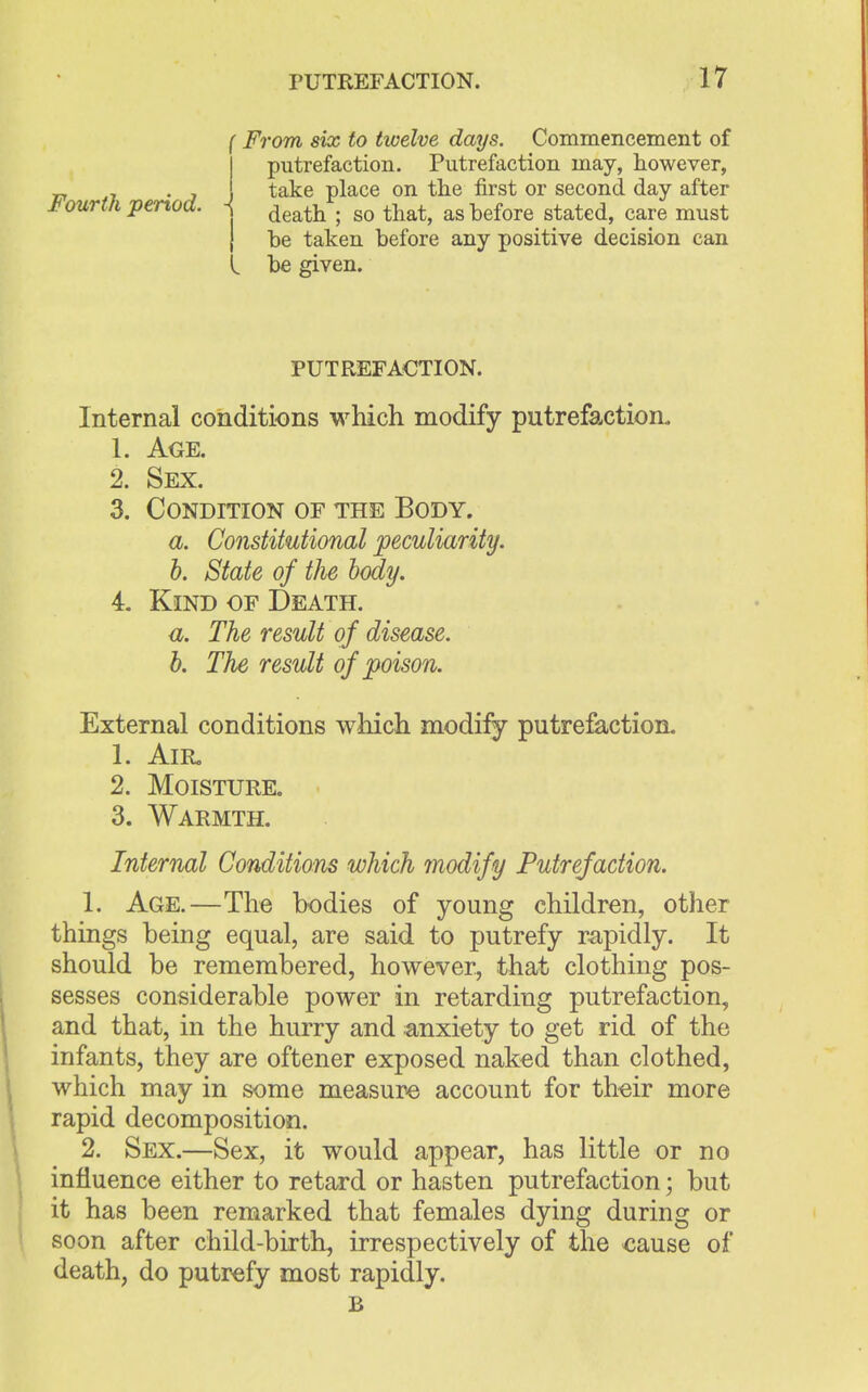 Fourth period. - From six to twelve days. Commencement of putrefaction. Putrefaction may, however, take place on the first or second day after death ; so that, as before stated, care must be taken before any positive decision can be given. PUTREFACTION. Internal conditions which modify putrefaction. 1. Age. 2. Sex. 3. Condition of the Body. a. Constitutional peculiarity. b. State of the body. 4. Kind of Death. a. The result of disease. b. The result of poison. External conditions which modify putrefaction. 1. Air. 2. Moisture. 3. Warmth. Internal Conditions which modify Putrefaction. 1. Age.—The bodies of young children, other things being equal, are said to putrefy rapidly. It should be remembered, however, that clothing pos- sesses considerable power in retarding putrefaction, and that, in the hurry and anxiety to get rid of the infants, they are oftener exposed naked than clothed, which may in some measure account for their more rapid decomposition. 2. Sex.—Sex, it would appear, has little or no influence either to retard or hasten putrefaction; but it has been remarked that females dying during or soon after child-birth, irrespectively of the cause of death, do putrefy most rapidly. B