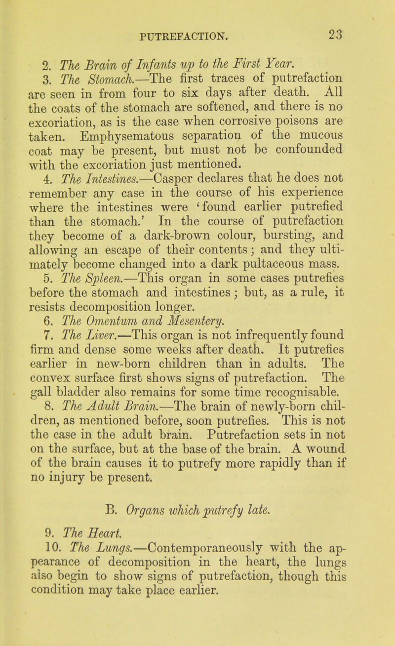 2. The Brain of Infants up to the First Year. 3. The Stomach.—The first traces of putrefaction are seen in from four to six days after death. All the coats of the stomach are softened, and there is no excoriation, as is the case when corrosive poisons are taken. Emphysematous separation of the mucous coat may be present, but must not be confounded with the excoriation just mentioned. 4. The Intestines.—Casper declares that he does not remember any case in the course of his experience where the intestines were 'found earlier putrefied than the stomach.' In the course of putrefaction they become of a dark-brown colour, bursting, and allowing an escape of their contents; and they ulti- mately become changed into a dark pultaceous mass. 5. The Spleen.—This organ in some cases putrefies before the stomach and intestines; but, as a rule, it resists decomposition longer. 6. The Omentum and Mesentery. 7. The Liver.—This organ is not infrequently found firm and dense some weeks after death. It putrefies earlier in new-born children than in adults. The convex surface first shows signs of putrefaction. The gall bladder also remains for some time recognisable. 8. The Adult Brain.—The brain of newly-born chil- dren, as mentioned before, soon putrefies. This is not the case in the adult brain. Putrefaction sets in not on the surface, but at the base of the brain. A wound of the brain causes it to putrefy more rapidly than if no injury be present. B. Organs which putrefy late. 9. The Heart. 10. The Lungs.—Contemporaneously with the ap- pearance of decomposition in the heart, the lungs also begin to show signs of putrefaction, though this condition may take place earlier.