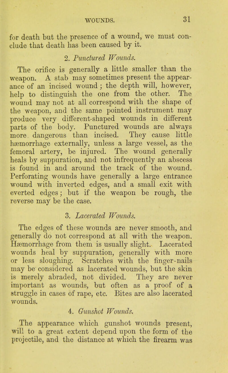 for death but the presence of a wound, we must con- clude that death has been caused by it. 2. Punctured Wounds. The orifice is generally a little smaller than the weapon. A stab may sometimes present the appear- ance of an incised wound; the depth will, however, help to distinguish the one from the other. The wound may not at all correspond with the shape of the weapon, and the same pointed instrument may produce very different-shaped wounds in different parts of the body. Punctured wounds are always more dangerous than incised. They cause little haemorrhage externally, unless a large vessel, as the femoral artery, be injured. The wound generally heals by suppuration, and not infrequently an abscess is found in and around the track of the wound. Perforating wounds have generally a large entrance wound with inverted edges, and a small exit with everted edges; but if the weapon be rough, the reverse may be the case. 3. Lacerated Wounds. The edges of these wounds are never smooth, and generally do not correspond at all with the weapon. Haemorrhage from them is usually slight. Lacerated wounds heal by suppuration, generally with more or less sloughing. Scratches with the finger-nails may be considered as lacerated wounds, but the skin is merely abraded, not divided. They are never important as wounds, but often as a proof of a struggle in cases of rape, etc. Bites are also lacerated wounds. 4. Gunshot Wounds. The appearance which gunshot wounds present, will to a great extent depend upon the form of the projectile, and the distance at which the firearm was