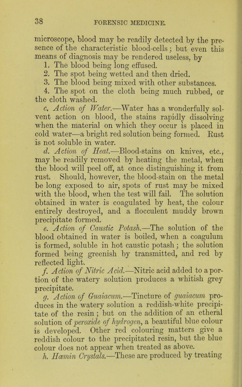 microscope, blood may be readily detected by the pre- sence of the characteristic blood-cells; but even this means of diagnosis may be rendered useless, by L The blood being long effused. 2. The spot being wetted and then dried. 3. The blood being mixed with other substances. 4. The spot on the cloth being much rubbed, or the cloth washed. d Action of Water.—Water has a wonderfully sol- vent action on blood, the stains rapidly dissolving when the material on which they occur is placed in cold water—a bright red solution being formed. Rust is not soluble in water. d. Action of Heat.—Blood-stains on knives, etc., may be readily removed by heating the metal, when the blood will peel off, at once distinguishing it from rust. Should, however, the blood-stain on the metal be long exposed to air, spots of rust may be mixed with the blood, when the test will fail. The solution obtained in water is coagulated by heat, the colour entirely destroyed, and a flocculent muddy brown precipitate formed. e. Action of Caustic Potash.—The solution of the blood obtained in water is boiled, when a coagulum is formed, soluble in hot caustic potash; the solution formed being greenish by transmitted, and red by reflected light. /. Action of Nitric Acid.—Nitric acid added to a por- tion of the watery solution produces a whitish grey precipitate. g. Action of Guaiacum.—Tincture of guaiacum pro- duces in the watery solution a reddish-white precipi- tate of the resin; but on the addition of an etheral solution of peroxide of hydrogen, a beautiful blue colour is developed. Other red colouring matters give a reddish colour to the precipitated resin, but the blue colour does not appear when treated as above. k Hcemin Crystals.—These are produced by treating