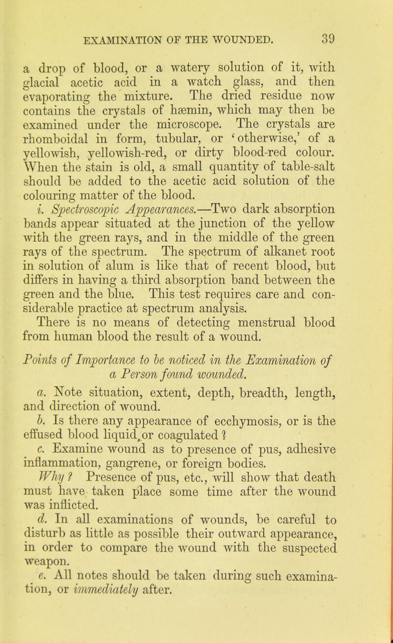 a drop of blood, or a watery solution of it, with glacial acetic acid in a watch glass, and then evaporating the mixture. The dried residue now contains the crystals of hsemin, which may then be examined under the microscope. The crystals are rhomboidal in form, tubular, or ' otherwise,' of a yellowish, yellowish-red, or dirty blood-red colour. When the stain is old, a small quantity of table-salt should be added to the acetic acid solution of the colouring matter of the blood. i. Spectroscopic Appearances.—Two dark absorption bands appear situated at the junction of the yellow with the green rays, and in the middle of the green rays of the spectrum. The spectrum of alkanet root in solution of alum is like that of recent blood, but differs in having a third absorption band between the green and the blue. This test requires care and con- siderable practice at spectrum analysis. There is no means of detecting menstrual blood from human blood the result of a wound. Points of Importance to be noticed in the Examination of a Person found wounded. a. Note situation, extent, depth, breadth, length, and direction of wound. b. Is there any appearance of ecchymosis, or is the effused blood liquid^or coagulated 1 c. Examine wound as to presence of pus, adhesive inflammation, gangrene, or foreign bodies. Why ? Presence of pus, etc., will show that death must have taken place some time after the wound was inflicted. d. In all examinations of wounds, be careful to disturb as little as possible their outward appearance, in order to compare the wound with the suspected weapon. e. All notes should be taken during such examina- tion, or immediately after.