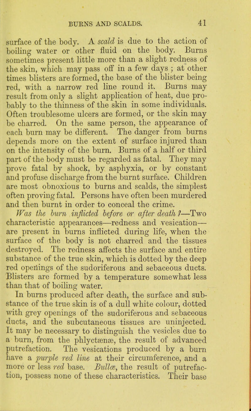 surface of the body. A scald is due to the action of boiling water or other fluid on the body. Burns sometimes present little more than a slight redness of the skin, which may pass off in a few days ; at other times blisters are formed, the base of the blister being red, with a narrow red line round it. Burns may result from only a slight application of heat, due pro- bably to the thinness of the skin in some individuals. Often troublesome ulcers are formed, or the skin may be charred. On the same person, the appearance of each burn may be different. The danger from burns depends more on the extent of surface injured than on the intensity of the burn. Burns of a half or third part of the body must be regarded as fatal. They may prove fatal by shock, by asphyxia, or by constant and profuse discharge from the burnt surface. Children are most obnoxious to burns and scalds, the simplest often proving fatal. Persons have often been murdered and then burnt in order to conceal the crime. Was the burn inflicted before or after death ?—Two characteristic appearances—redness and vesication— are present in burns inflicted during life, when the surface of the body is not charred and the tissues destroyed. The redness affects the surface and entire substance of the true skin, which is dotted by the deep red openings of the sudoriferous and sebaceous ducts. Blisters are formed by a temperature somewhat less than that of boiling water. In burns produced after death, the surface and sub- stance of the true skin is of a dull white colour, dotted with grey openings of the sudoriferous and sebaceous ducts, and the subcutaneous tissues are uninjected. It may be necessary to distinguish the vesicles due to a burn, from the phlyctsense, the result of advanced putrefaction. The vesications produced by a burn have a purple red line at their circumference, and a more or less red base. Bulla, the result of putrefac- tion, possess none of these characteristics. Their base