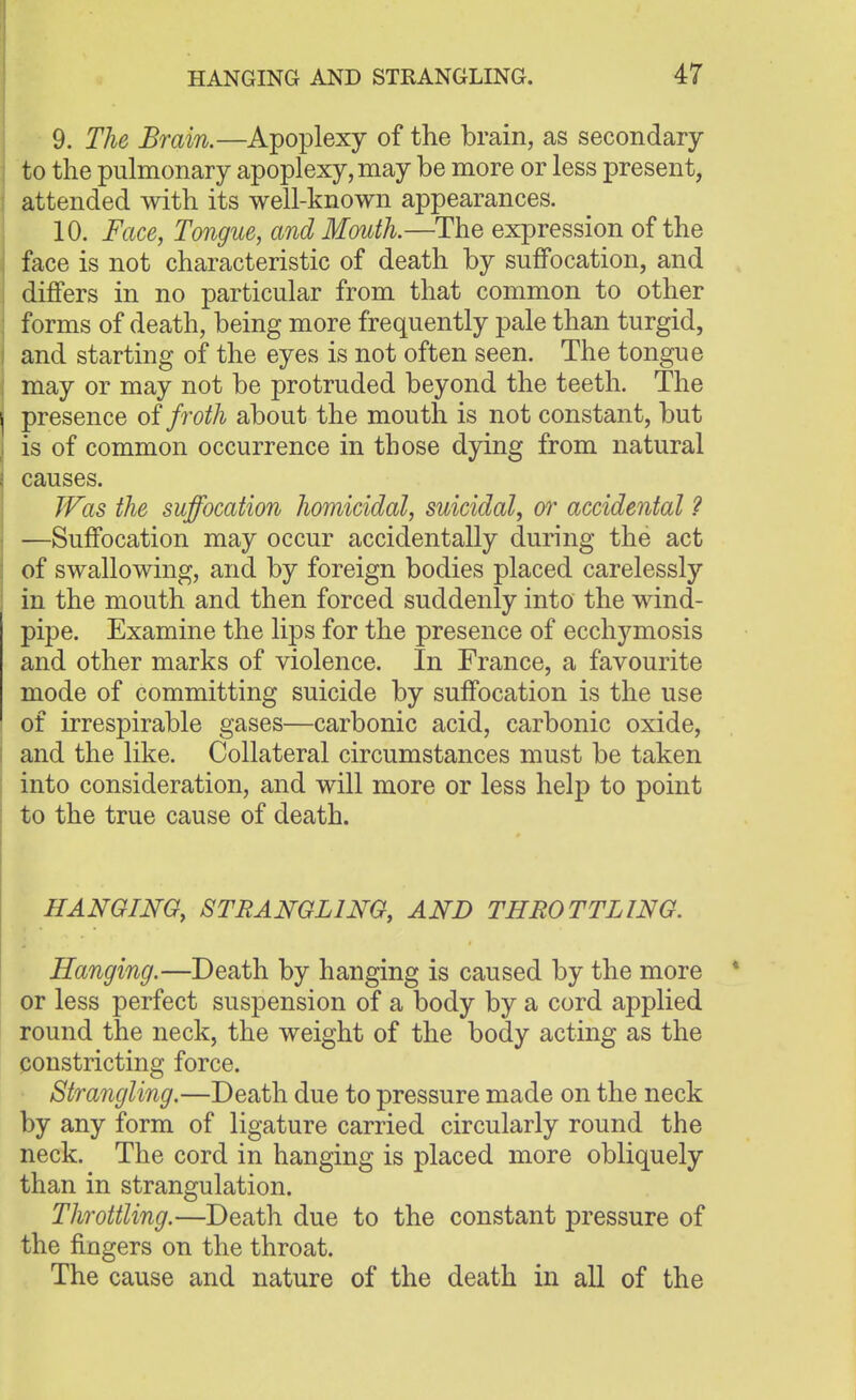 9. The Brain.—Apoplexy of the brain, as secondary to the pulmonary apoplexy, may be more or less present, attended with its well-known appearances. 10. Face, Tongue, and Mouth.—The expression of the face is not characteristic of death by suffocation, and differs in no particular from that common to other forms of death, being more frequently pale than turgid, and starting of the eyes is not often seen. The tongue may or may not be protruded beyond the teeth. The presence of froth about the mouth is not constant, but is of common occurrence in those dying from natural causes. Was the suffocation homicidal, suicidal, or accidental ? —Suffocation may occur accidentally during the act of swallowing, and by foreign bodies placed carelessly in the mouth and then forced suddenly into the wind- pipe. Examine the lips for the presence of ecchymosis and other marks of violence. In France, a favourite mode of committing suicide by suffocation is the use of irrespirable gases—carbonic acid, carbonic oxide, and the like. Collateral circumstances must be taken into consideration, and will more or less help to point to the true cause of death. HANGING, STRANGLING, AND THROTTLING. Hanging.—Death by hanging is caused by the more or less perfect suspension of a body by a cord applied round the neck, the weight of the body acting as the constricting force. Strangling.—Death due to pressure made on the neck by any form of ligature carried circularly round the neck. The cord in hanging is placed more obliquely than in strangulation. Throttling.—Death due to the constant pressure of the fingers on the throat. The cause and nature of the death in all of the