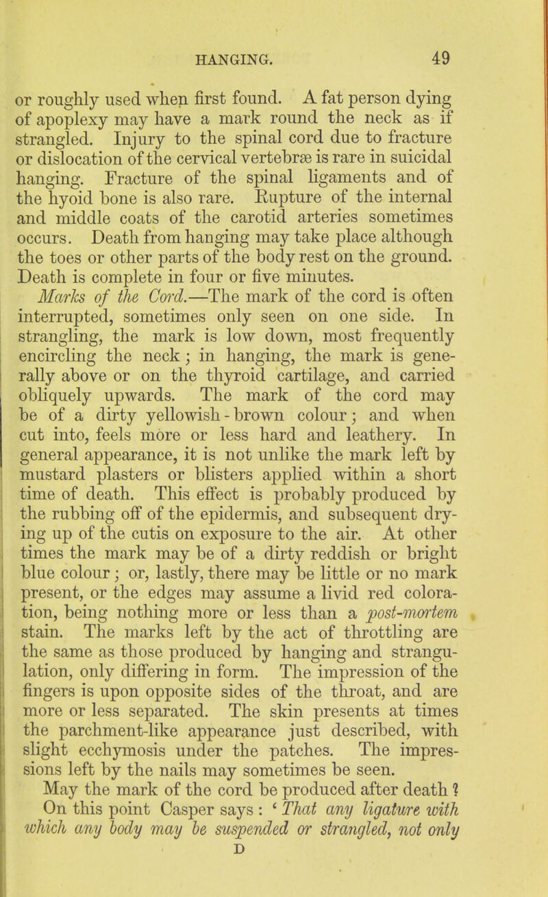 or roughly used when first found. A fat person dying of apoplexy may have a mark round the neck as if strangled. Injury to the spinal cord due to fracture or dislocation of the cervical vertebrae is rare in suicidal hanging. Fracture of the spinal ligaments and of the hyoid bone is also rare. Rupture of the internal and middle coats of the carotid arteries sometimes occurs. Death from hanging may take place although the toes or other parts of the body rest on the ground. Death is complete in four or five minutes. Marks of the Cord.—The mark of the cord is often interrupted, sometimes only seen on one side. In strangling, the mark is low down, most frequently encircling the neck; in hanging, the mark is gene- rally above or on the thyroid cartilage, and carried obliquely upwards. The mark of the cord may be of a dirty yellowish - brown colour; and when cut into, feels more or less hard and leathery. In general appearance, it is not unlike the mark left by mustard plasters or blisters applied within a short time of death. This effect is probably produced by the rubbing off of the epidermis, and subsequent dry- ing up of the cutis on exposure to the air. At other times the mark may be of a dirty reddish or bright blue colour; or, lastly, there may be little or no mark present, or the edges may assume a livid red colora- tion, being nothing more or less than a post-mortem stain. The marks left by the act of throttling are the same as those produced by hanging and strangu- lation, only differing in form. The impression of the fingers is upon opposite sides of the throat, and are more or less separated. The skin presents at times the parchment-like appearance just described, with slight ecchymosis under the patches. The impres- sions left by the nails may sometimes be seen. May the mark of the cord be produced after death ? On this point Casper says : 4 TJmt any ligature with which any body may be suspended or strangled, not only D