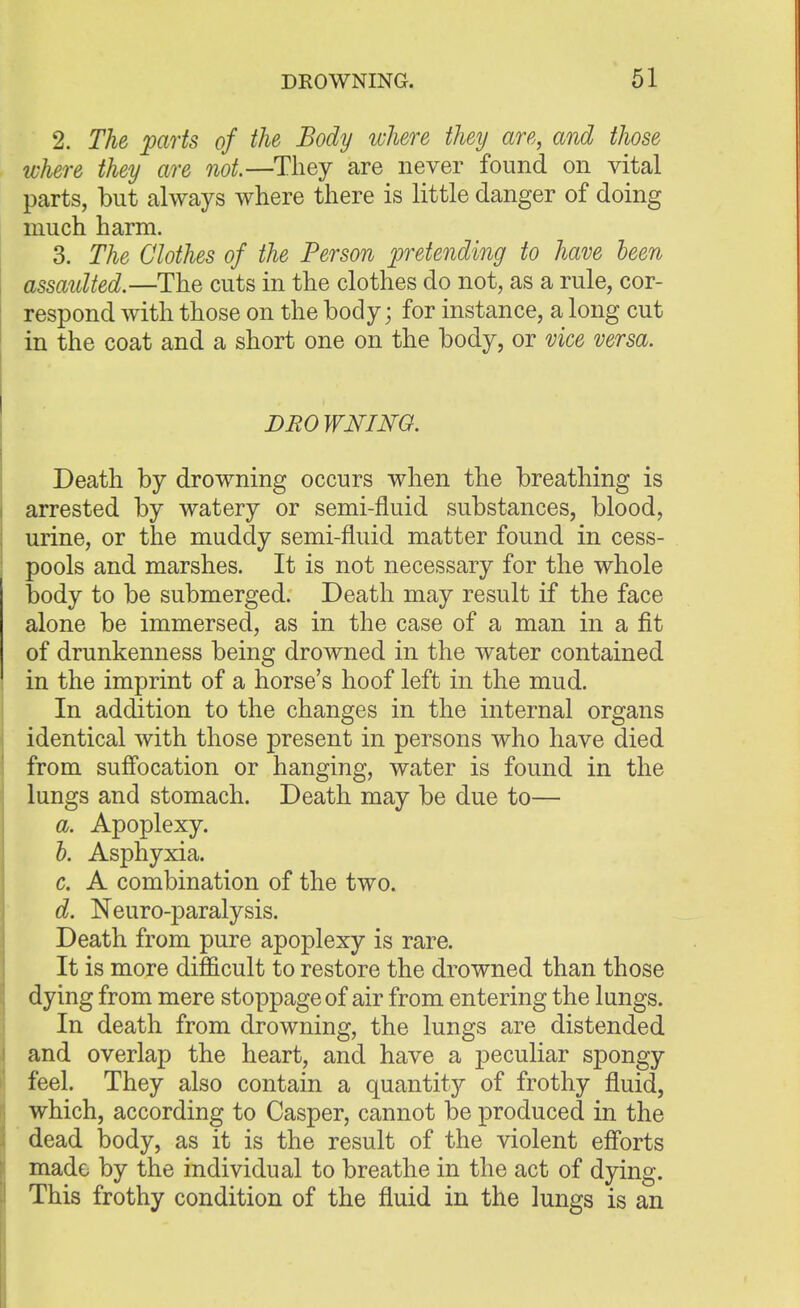 2. The parts of the Body where they are, and those where they are not.—They are never found on vital parts, but always where there is little danger of doing much harm. 3. The Clothes of the Person pretending to have been assaulted.—The cuts in the clothes do not, as a rule, cor- respond with those on the body; for instance, a long cut in the coat and a short one on the body, or vice versa. DROWNING. Death by drowning occurs when the breathing is arrested by watery or semi-fluid substances, blood, urine, or the muddy semi-fluid matter found in cess- pools and marshes. It is not necessary for the whole body to be submerged. Death may result if the face alone be immersed, as in the case of a man in a fit of drunkenness being drowned in the water contained in the imprint of a horse's hoof left in the mud. In addition to the changes in the internal organs identical with those present in persons who have died from suffocation or hanging, water is found in the lungs and stomach. Death may be due to— a. Apoplexy. b. Asphyxia. c. A combination of the two. d. Neuro-paralysis. Death from pure apoplexy is rare. It is more difficult to restore the drowned than those dying from mere stoppage of air from entering the lungs. In death from drowning, the lungs are distended and overlap the heart, and have a peculiar spongy feel. They also contain a quantity of frothy fluid, which, according to Casper, cannot be produced in the dead body, as it is the result of the violent efforts made by the individual to breathe in the act of dying. This frothy condition of the fluid in the lungs is an