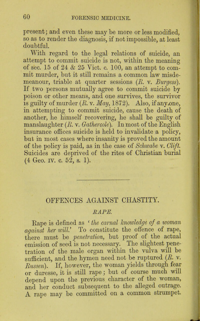 present; and even these may be more or less modified, so as to render the diagnosis, if not impossible, at least doubtful. With regard to the legal relations of suicide, an attempt to commit suicide is not, within the meaning of sec. 15 of 24 & 25 Vict. c. 100, an attempt to com- mit murder, but it still remains a common law misde- meanour, triable at quarter sessions (R. v. Burgess). If two persons mutually agree to commit suicide by poison or other means, and one survives, the survivor is guilty of murder (R. v. May, 1872). Also, if any .one, in attempting to commit suicide, cause the death of another, he himself recovering, he shall be guilty of manslaughter (R. v. Gathercole). In most of the English insurance offices suicide is held to invalidate a policy, but in most cases where insanity is proved the amount of the policy is paid, as in the case of Schwdbe v. Clift. Suicides are deprived of the rites of Christian burial (4 Geo. IV. c. 52, s. 1). OFFENCES AGAINST CHASTITY. RAPE. Rape is defined as ' the carnal knowledge of a woman against her wilV To constitute the offence of rape, there must be penetration, but proof of the actual emission of seed is not necessary. The slightest pene- tration of the male organ within the vulva will be sufficient, and the hymen need not be ruptured (R. v. Russen). If, however, the woman yields through fear or duresse, it is still rape; but of course much will depend upon the previous character of the woman, and her conduct subsequent to the alleged outrage. A rape may be committed on a common strumpet.