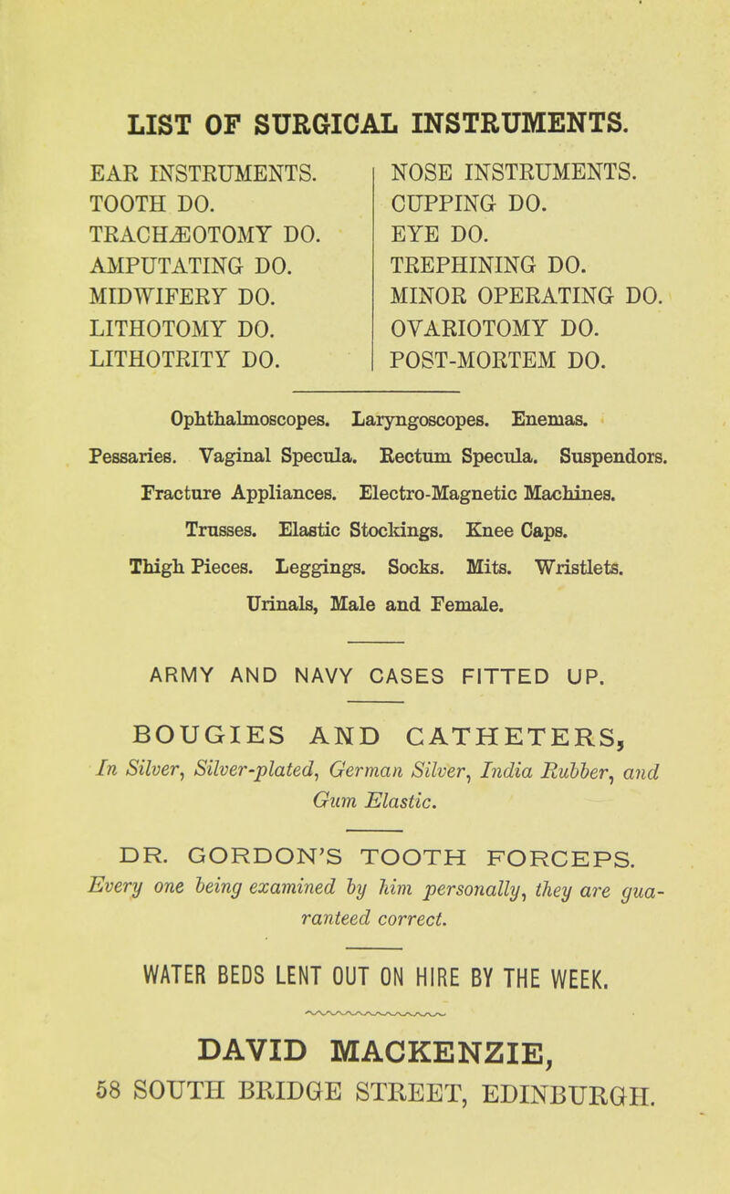 LIST OF SURGICAL INSTRUMENTS. EAR INSTRUMENTS. TOOTH DO. TRACHEOTOMY DO. AMPUTATING DO. MIDWIFERY DO. LITHOTOMY DO. LITHOTRITY DO. NOSE INSTRUMENTS. CUPPING DO. EYE DO. TREPHINING DO. MINOR OPERATING DO. OVARIOTOMY DO. POST-MORTEM DO. Ophthalmoscopes. Laryngoscopes. Enemas. Pessaries. Vaginal Specula. Rectum Specula. Suspendors. Fracture Appliances. Electro-Magnetic Machines. Trasses. Elastic Stockings. Knee Caps. Thigh Pieces. Leggings. Socks. Mits. Wristlets. Urinals, Male and Female. ARMY AND NAVY CASES FITTED UP. BOUGIES AND CATHETERS, In Silver, Silver-plated, German Silver, India Rubier, and Gum Elastic. DR. GORDON'S TOOTH FORCEPS. Every one being examined by him personally, they are gua- ranteed correct. WATER BEDS LENT OUT ON HIRE BY THE WEEK. DAVID MACKENZIE, 58 SOUTH BRIDGE STREET, EDINBURGH.