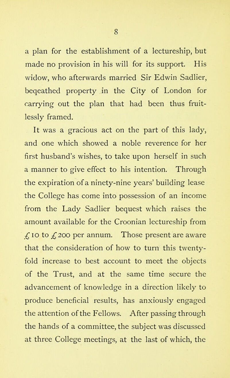 a plan for the establishment of a lectureship, but made no provision in his will for its support. His widow, who afterwards married Sir Edwin Sadlier, beqeathed property in the City of London for carrying out the plan that had been thus fruit- lessly framed. It was a gracious act on the part of this lady, and one which showed a noble reverence for her first husband's wishes, to take upon herself in such a manner to give effect to his intention. Through the expiration of a ninety-nine years' building lease the College has come into possession of an income from the Lady Sadlier bequest which raises the amount available for the Croonian lectureship from lo to £200 per annum. Those present are aware that the consideration of how to turn this twenty- fold increase to best account to meet the objects of the Trust, and at the same time secure the advancement of knowledge in a direction likely to produce beneficial results, has anxiously engaged the attention of the Fellows. After passing through the hands of a committee, the subject was discussed at three College meetings, at the last of which, the