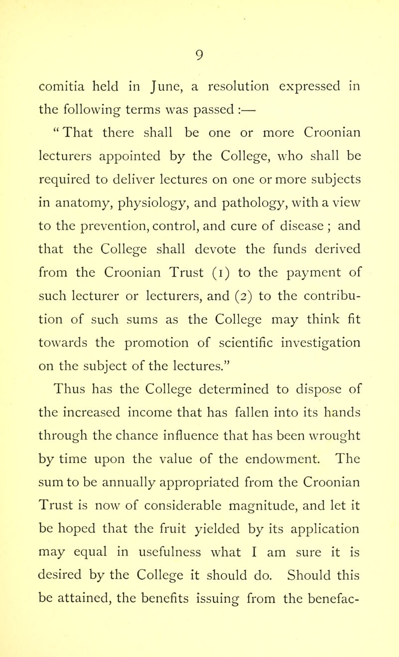 comitia held in June, a resolution expressed in the following terms was passed :—  That there shall be one or more Croonian lecturers appointed by the College, who shall be required to deliver lectures on one or more subjects in anatomy, physiology, and pathology, with a view to the prevention, control, and cure of disease ; and that the College shall devote the funds derived from the Croonian Trust (i) to the payment of such lecturer or lecturers, and (2) to the contribu- tion of such sums as the College may think fit towards the promotion of scientific investigation on the subject of the lectures. Thus has the College determined to dispose of the increased income that has fallen into its hands through the chance influence that has been wrought by time upon the value of the endowment. The sum to be annually appropriated from the Croonian Trust is now of considerable magnitude, and let it be hoped that the fruit yielded by its application may equal in usefulness what I am sure it is desired by the College it should do. Should this be attained, the benefits issuing from the benefac-