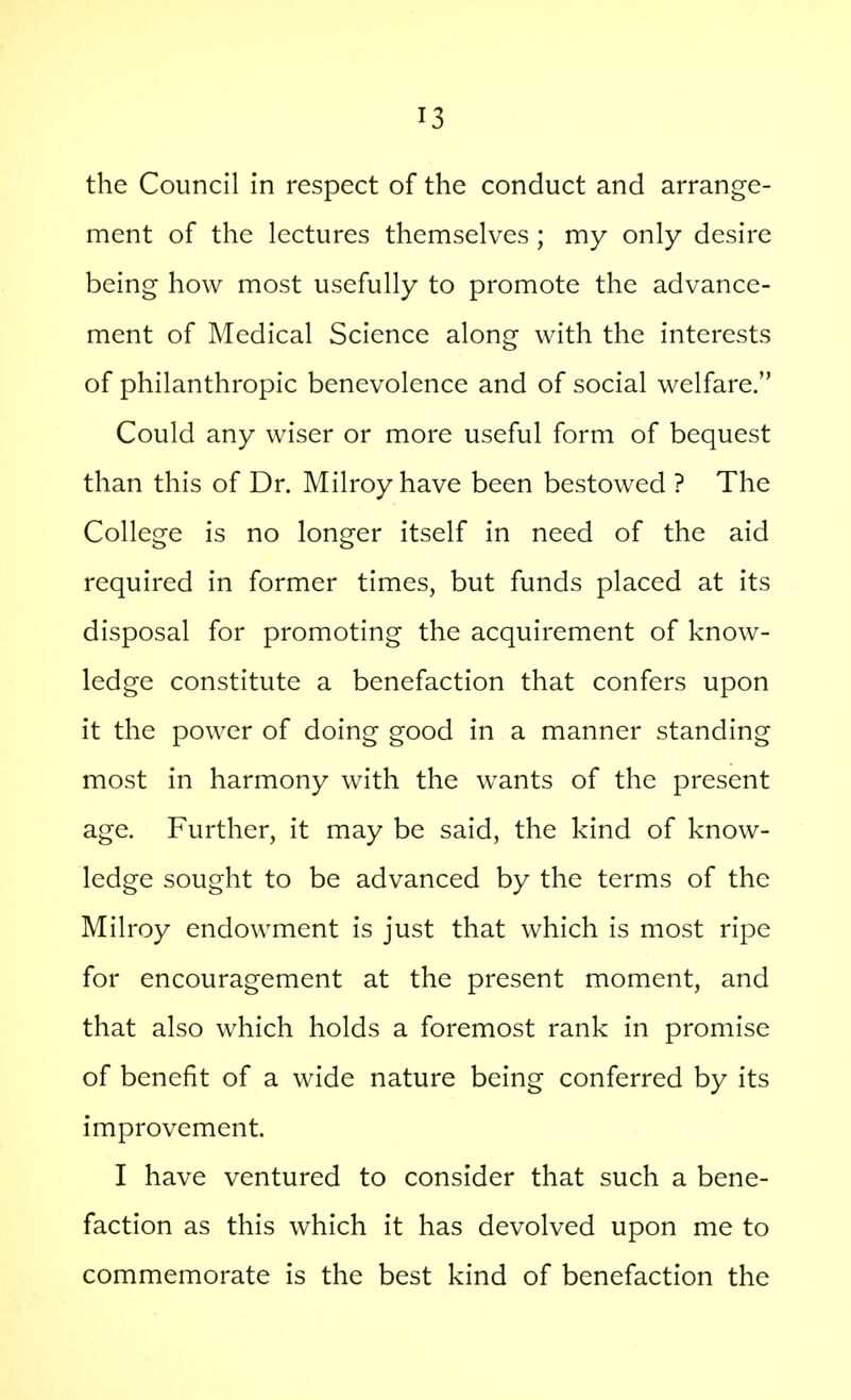 the Council in respect of the conduct and arrange- ment of the lectures themselves; my only desire being how most usefully to promote the advance- ment of Medical Science along with the interests of philanthropic benevolence and of social welfare. Could any wiser or more useful form of bequest than this of Dr. Milroy have been bestowed ? The College is no longer itself in need of the aid required in former times, but funds placed at its disposal for promoting the acquirement of know- ledge constitute a benefaction that confers upon it the power of doing good in a manner standing most in harmony with the wants of the present age. Further, it may be said, the kind of know- ledge sought to be advanced by the terms of the Milroy endowment is just that which is most ripe for encouragement at the present moment, and that also which holds a foremost rank in promise of benefit of a wide nature being conferred by its improvement. I have ventured to consider that such a bene- faction as this which it has devolved upon me to commemorate is the best kind of benefaction the