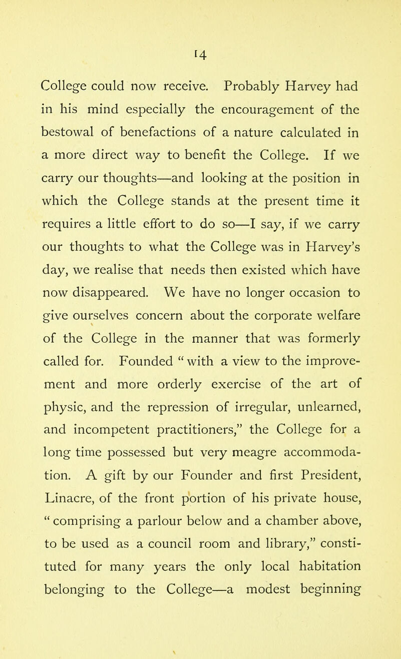 College could now receive. Probably Harvey had in his mind especially the encouragement of the bestowal of benefactions of a nature calculated in a more direct way to benefit the College. If we carry our thoughts—and looking at the position in which the College stands at the present time it requires a little effort to do so—I say, if we carry our thoughts to what the College was in Harvey's day, we realise that needs then existed which have now disappeared. We have no longer occasion to give ourselves concern about the corporate welfare of the College in the manner that was formerly called for. Founded  with a view to the improve- ment and more orderly exercise of the art of physic, and the repression of irregular, unlearned, and incompetent practitioners, the College for a long time possessed but very meagre accommoda- tion. A gift by our Founder and first President, Linacre, of the front portion of his private house,  comprising a parlour below and a chamber above, to be used as a council room and library, consti- tuted for many years the only local habitation belonging to the College—a modest beginning