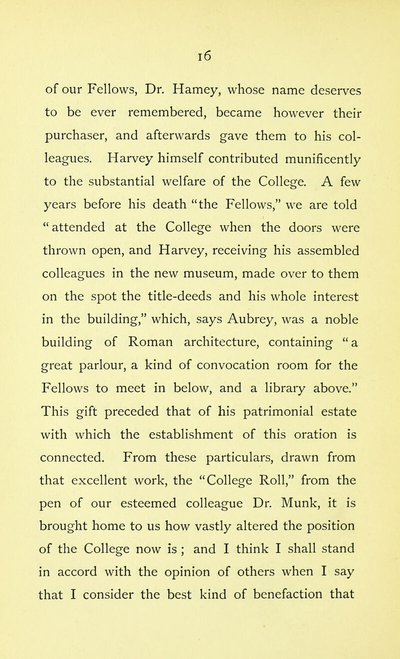 of our Fellows, Dr. Harney, whose name deserves to be ever remembered, became however their purchaser, and afterwards gave them to his col- leagues. Harvey himself contributed munificently to the substantial welfare of the College. A few years before his death the Fellows, we are told attended at the College when the doors were thrown open, and Harvey, receiving his assembled colleagues in the new museum, made over to them on the spot the title-deeds and his whole interest in the building, which, says Aubrey, was a noble building of Roman architecture, containing a great parlour, a kind of convocation room for the Fellows to meet in below, and a library above. This gift preceded that of his patrimonial estate with which the establishment of this oration is connected. From these particulars, drawn from that excellent work, the College Roll, from the pen of our esteemed colleague Dr. Munk, it is brought home to us how vastly altered the position of the College now is ; and I think I shall stand in accord with the opinion of others when I say that I consider the best kind of benefaction that