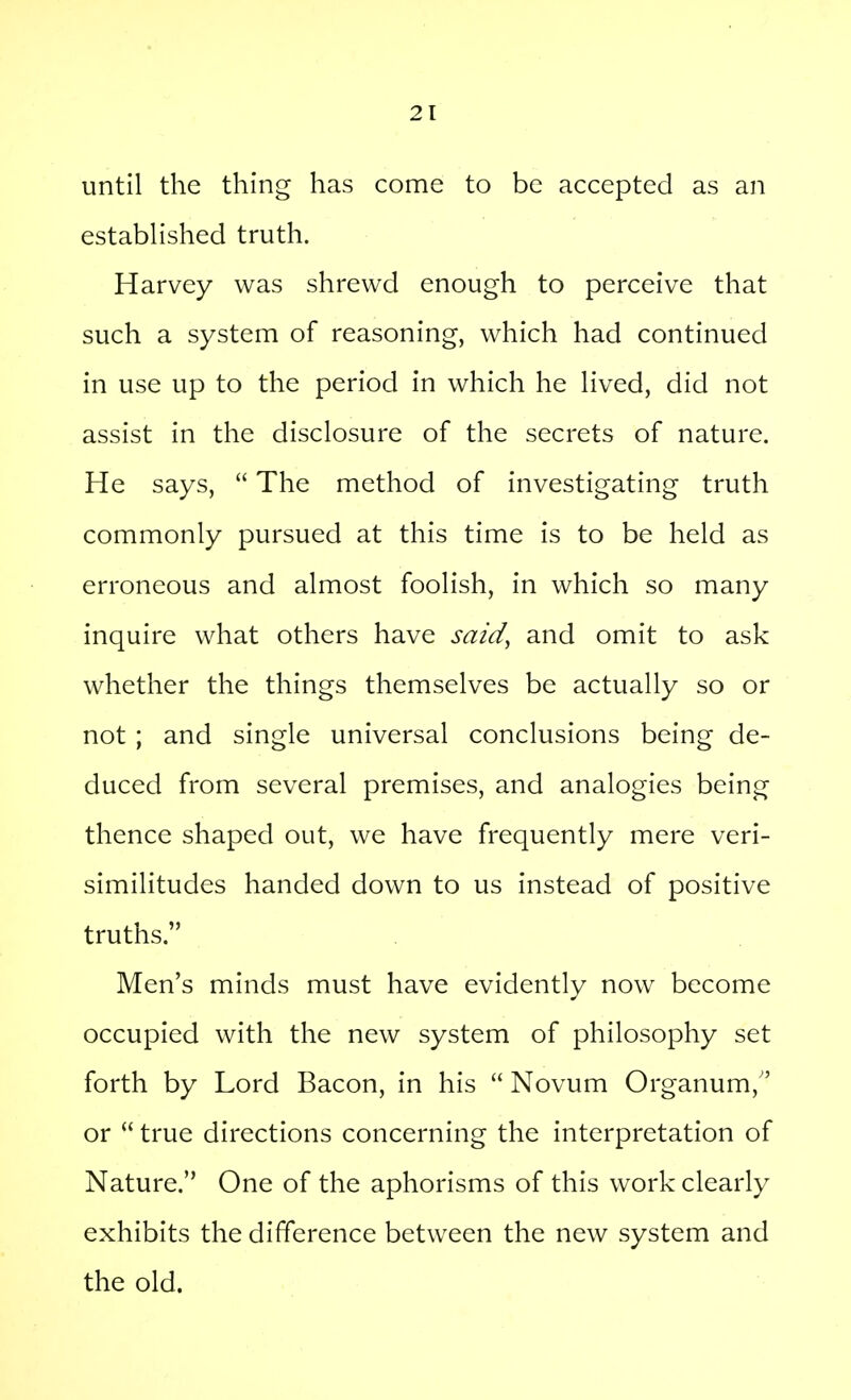 until the thing has come to be accepted as an estabhshed truth. Harvey was shrewd enough to perceive that such a system of reasoning, which had continued in use up to the period in which he Hved, did not assist in the disclosure of the secrets of nature. He says,  The method of investigating truth commonly pursued at this time is to be held as erroneous and almost foolish, in which so many inquire what others have said^ and omit to ask whether the things themselves be actually so or not ; and single universal conclusions being de- duced from several premises, and analogies being thence shaped out, we have frequently mere veri- similitudes handed down to us instead of positive truths. Men's minds must have evidently now become occupied with the new system of philosophy set forth by Lord Bacon, in his  Novum Organum, or  true directions concerning the interpretation of Nature. One of the aphorisms of this work clearly exhibits the difference between the new system and the old.