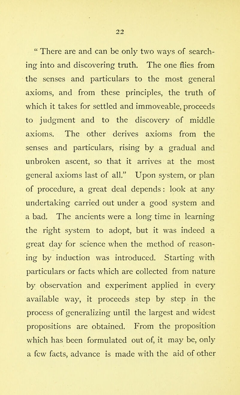  There are and can be only two ways of search- ing into and discovering truth. The one flies from the senses and particulars to the most general axioms, and from these principles, the truth of which it takes for settled and immoveable, proceeds to judgment and to the discovery of middle axioms. The other derives axioms from the senses and particulars, rising by a gradual and unbroken ascent, so that it arrives at the most general axioms last of all. Upon system, or plan of procedure, a great deal depends: look at any undertaking carried out under a good system and a bad. The ancients were a long time in learning the right system to adopt, but it was indeed a great day for science when the method of reason- ing by induction was introduced. Starting with particulars or facts which are collected from nature by observation and experiment applied in every available way, it proceeds step by step in the process of generalizing until the largest and widest propositions are obtained. From the proposition which has been formulated out of, it may be, only a few facts, advance is made with the aid of other