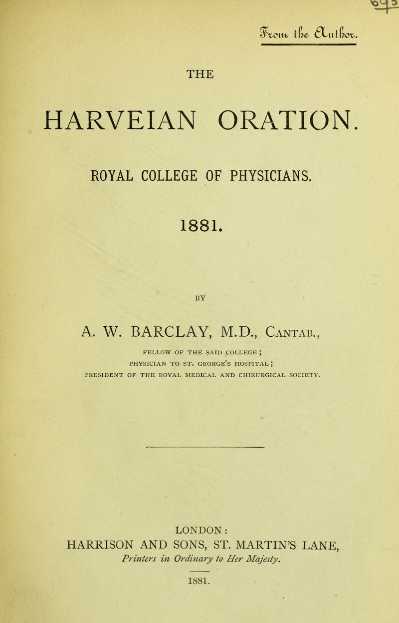 HARVEIAN ORATION. ROYAL COLLEGE OF PHYSICIANS. 1881. BY A. W. BARCLAY, M.D., Cantab., FELLOW OF THE SAID COLLEGE ; PHYSICIAN TO ST. GEORGE'S HOSPITAL; PRESIDENT OF THE ROYAL MEDICAL AND CHIRURGICAL SOCIETY. LONDON: HARRISON AND SONS, ST. MARTIN'S LANE, Printers in Ordinary to Her Majesty. 1881.