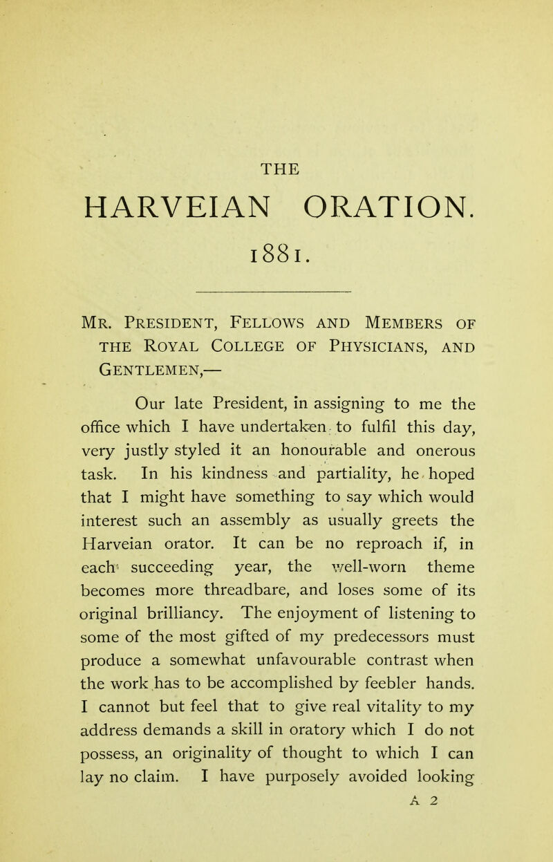 HARVEIAN ORATION. 1881. Mr. President, Fellows and Members of the Royal College of Physicians, and Gentlemen,— Our late President, in assigning to me the office which I have undertaken to fulfil this day, very justly styled it an honourable and onerous task. In his kindness and partiality, he hoped that I might have something to say which would interest such an assembly as usually greets the Harveian orator. It can be no reproach if, in each succeeding year, the well-worn theme becomes more threadbare, and loses some of its original brilliancy. The enjoyment of listening to some of the most gifted of my predecessors must produce a somewhat unfavourable contrast when the work has to be accomplished by feebler hands. I cannot but feel that to give real vitality to my address demands a skill in oratory which I do not possess, an originality of thought to which I can lay no claim. I have purposely avoided looking