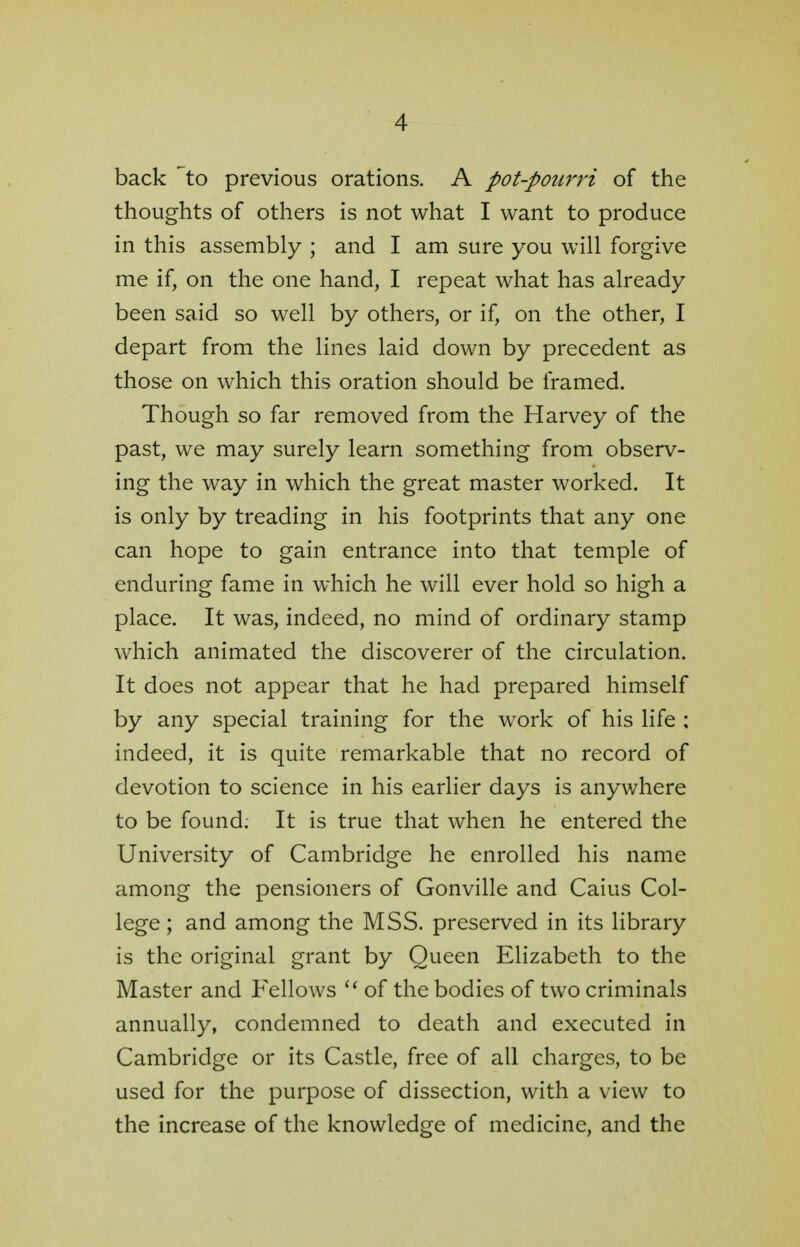 back ~to previous orations. A pot-pourri of the thoughts of others is not what I want to produce in this assembly ; and I am sure you will forgive me if, on the one hand, I repeat what has already been said so well by others, or if, on the other, I depart from the lines laid down by precedent as those on which this oration should be framed. Though so far removed from the Harvey of the past, we may surely learn something from observ- ing the way in which the great master worked. It is only by treading in his footprints that any one can hope to gain entrance into that temple of enduring fame in which he will ever hold so high a place. It was, indeed, no mind of ordinary stamp which animated the discoverer of the circulation. It does not appear that he had prepared himself by any special training for the work of his life ; indeed, it is quite remarkable that no record of devotion to science in his earlier days is anywhere to be found. It is true that when he entered the University of Cambridge he enrolled his name among the pensioners of Gonville and Caius Col- lege ; and among the MSS. preserved in its library is the original grant by Queen Elizabeth to the Master and Fellows u of the bodies of two criminals annually, condemned to death and executed in Cambridge or its Castle, free of all charges, to be used for the purpose of dissection, with a view to the increase of the knowledge of medicine, and the