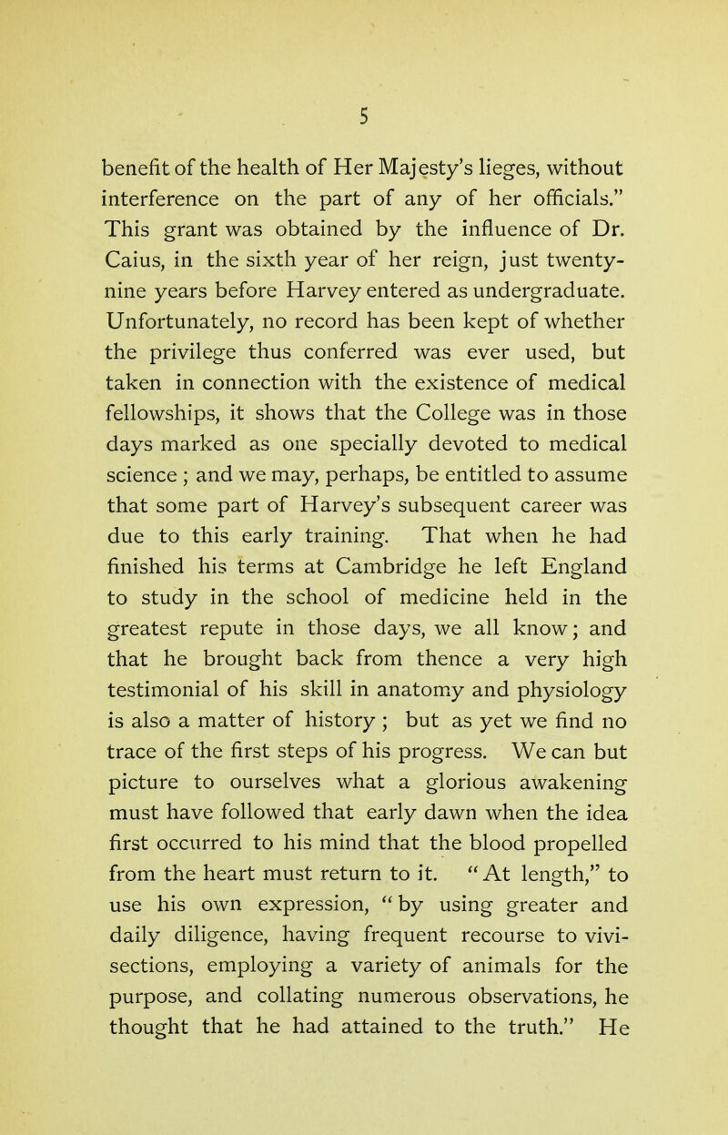 benefit of the health of Her Majesty's lieges, without interference on the part of any of her officials. This grant was obtained by the influence of Dr. Caius, in the sixth year of her reign, just twenty- nine years before Harvey entered as undergraduate. Unfortunately, no record has been kept of whether the privilege thus conferred was ever used, but taken in connection with the existence of medical fellowships, it shows that the College was in those days marked as one specially devoted to medical science ; and we may, perhaps, be entitled to assume that some part of Harvey's subsequent career was due to this early training. That when he had finished his terms at Cambridge he left England to study in the school of medicine held in the greatest repute in those days, we all know; and that he brought back from thence a very high testimonial of his skill in anatomy and physiology is also a matter of history ; but as yet we find no trace of the first steps of his progress. We can but picture to ourselves what a glorious awakening must have followed that early dawn when the idea first occurred to his mind that the blood propelled from the heart must return to it.  At length, to use his own expression,  by using greater and daily diligence, having frequent recourse to vivi- sections, employing a variety of animals for the purpose, and collating numerous observations, he thought that he had attained to the truth. He