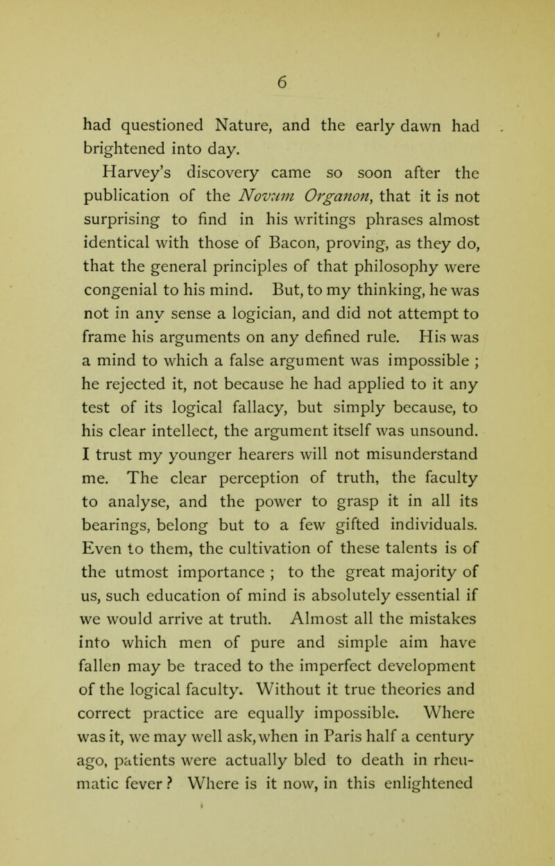 had questioned Nature, and the early dawn had brightened into day. Harvey's discovery came so soon after the publication of the Novum Organon, that it is not surprising to find in his writings phrases almost identical with those of Bacon, proving, as they do, that the general principles of that philosophy were congenial to his mind. But, to my thinking, he was not in any sense a logician, and did not attempt to frame his arguments on any defined rule. His was a mind to which a false argument was impossible ; he rejected it, not because he had applied to it any test of its logical fallacy, but simply because, to his clear intellect, the argument itself was unsound. I trust my younger hearers will not misunderstand me. The clear perception of truth, the faculty to analyse, and the power to grasp it in all its bearings, belong but to a few gifted individuals. Even to them, the cultivation of these talents is of the utmost importance ; to the great majority of us, such education of mind is absolutely essential if we would arrive at truth. Almost all the mistakes into which men of pure and simple aim have fallen may be traced to the imperfect development of the logical faculty. Without it true theories and correct practice are equally impossible. Where was it, we may well ask, when in Paris half a century ago, patients were actually bled to death in rheu- matic fever ? Where is it now, in this enlightened