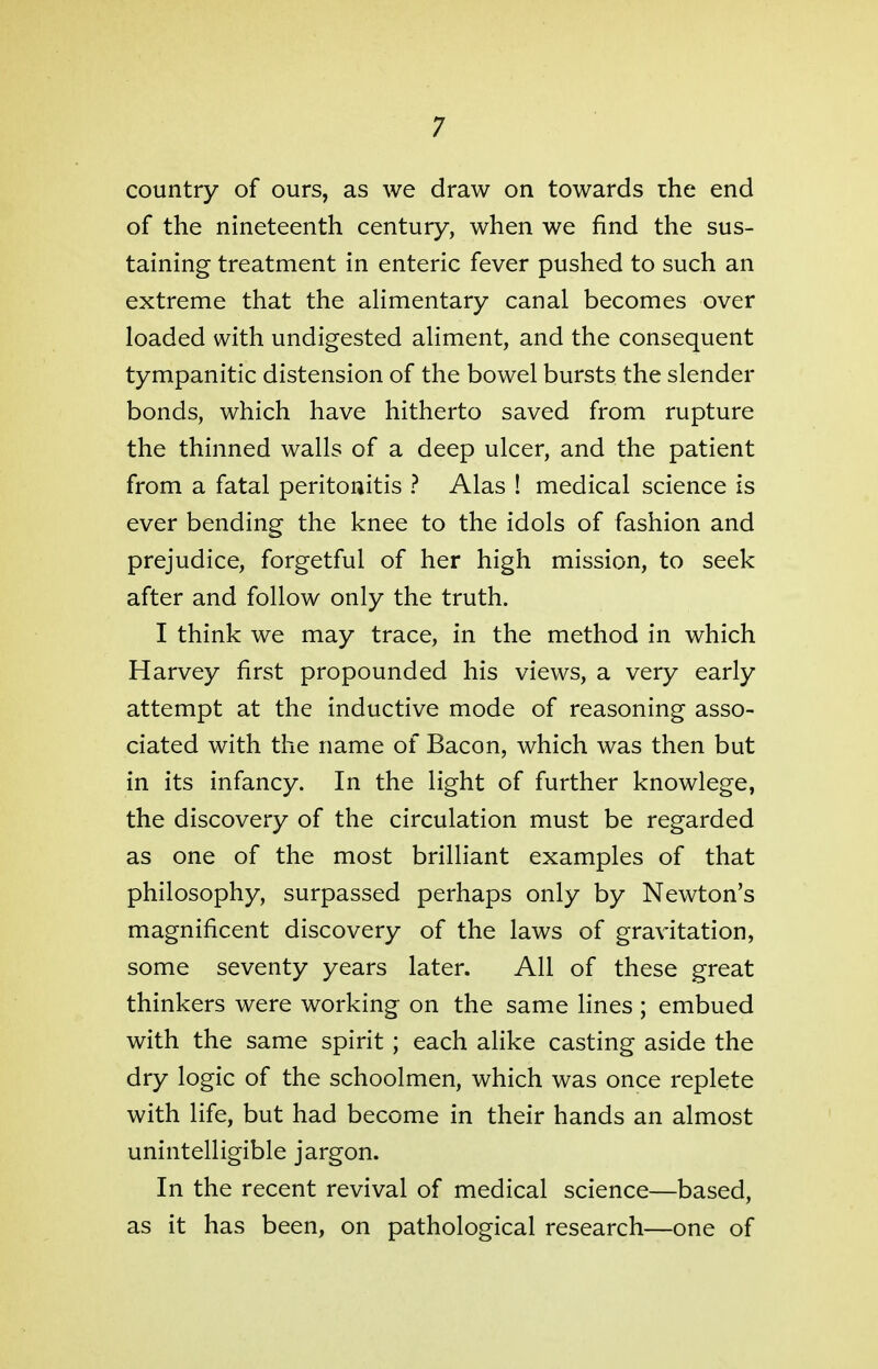 country of ours, as we draw on towards the end of the nineteenth century, when we find the sus- taining treatment in enteric fever pushed to such an extreme that the alimentary canal becomes over loaded with undigested aliment, and the consequent tympanitic distension of the bowel bursts the slender bonds, which have hitherto saved from rupture the thinned walls of a deep ulcer, and the patient from a fatal peritonitis ? Alas ! medical science is ever bending the knee to the idols of fashion and prejudice, forgetful of her high mission, to seek after and follow only the truth. I think we may trace, in the method in which Harvey first propounded his views, a very early attempt at the inductive mode of reasoning asso- ciated with the name of Bacon, which was then but in its infancy. In the light of further knowlege, the discovery of the circulation must be regarded as one of the most brilliant examples of that philosophy, surpassed perhaps only by Newton's magnificent discovery of the laws of gravitation, some seventy years later. All of these great thinkers were working on the same lines ; embued with the same spirit; each alike casting aside the dry logic of the schoolmen, which was once replete with life, but had become in their hands an almost unintelligible jargon. In the recent revival of medical science—based, as it has been, on pathological research—one of