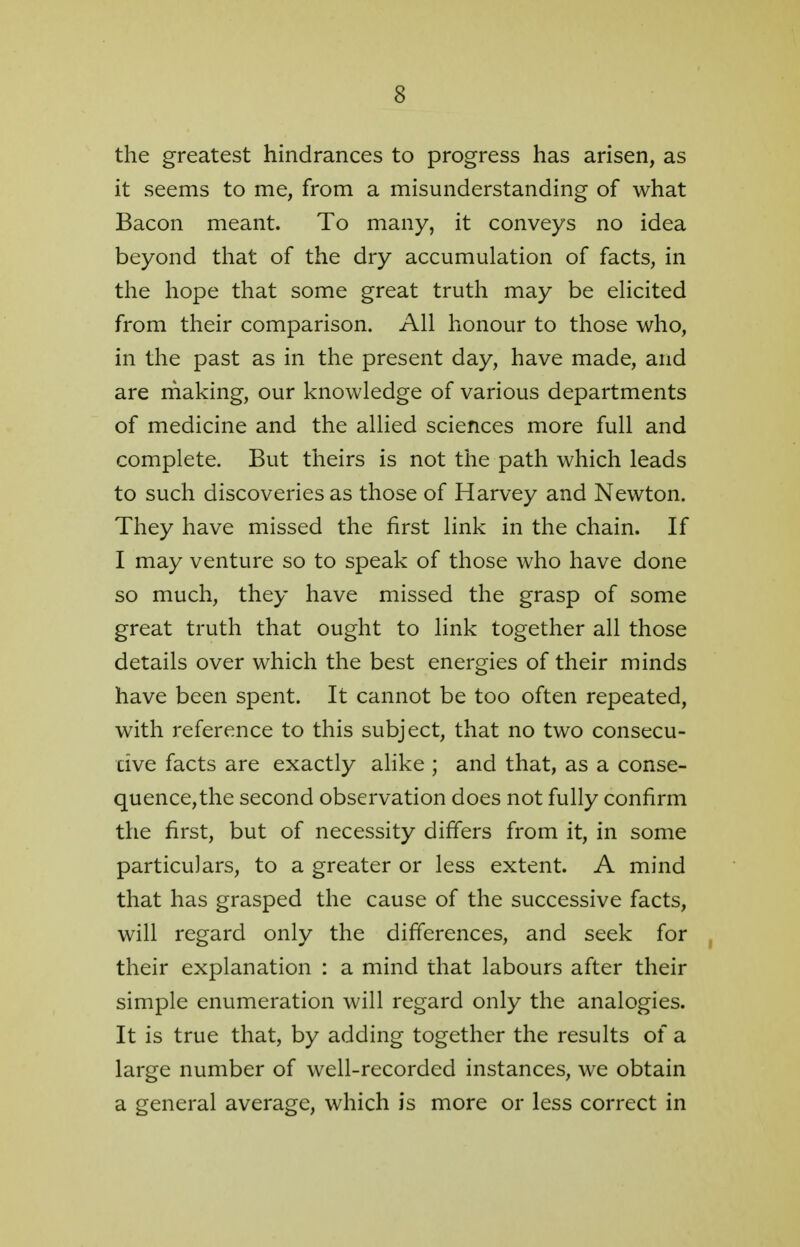 the greatest hindrances to progress has arisen, as it seems to me, from a misunderstanding of what Bacon meant. To many, it conveys no idea beyond that of the dry accumulation of facts, in the hope that some great truth may be elicited from their comparison. All honour to those who, in the past as in the present day, have made, and are making, our knowledge of various departments of medicine and the allied sciences more full and complete. But theirs is not the path which leads to such discoveries as those of Harvey and Newton. They have missed the first link in the chain. If I may venture so to speak of those who have done so much, they have missed the grasp of some great truth that ought to link together all those details over which the best energies of their minds have been spent. It cannot be too often repeated, with reference to this subject, that no two consecu- tive facts are exactly alike ; and that, as a conse- quence, the second observation does not fully confirm the first, but of necessity differs from it, in some particulars, to a greater or less extent. A mind that has grasped the cause of the successive facts, will regard only the differences, and seek for their explanation : a mind that labours after their simple enumeration will regard only the analogies. It is true that, by adding together the results of a large number of well-recorded instances, we obtain a general average, which is more or less correct in
