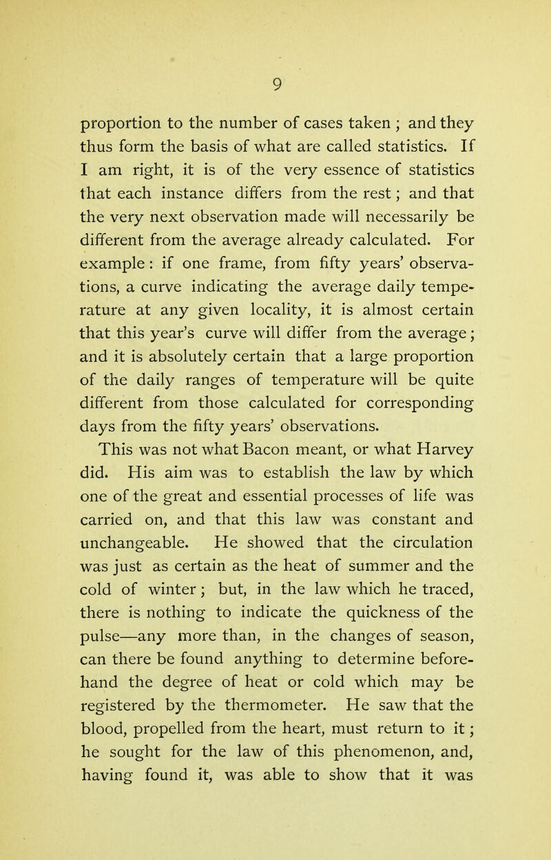 proportion to the number of cases taken ; and they thus form the basis of what are called statistics. If I am right, it is of the very essence of statistics that each instance differs from the rest; and that the very next observation made will necessarily be different from the average already calculated. For example : if one frame, from fifty years' observa- tions, a curve indicating the average daily tempe- rature at any given locality, it is almost certain that this year's curve will differ from the average; and it is absolutely certain that a large proportion of the daily ranges of temperature will be quite different from those calculated for corresponding days from the fifty years' observations. This was not what Bacon meant, or what Harvey did. His aim was to establish the law by which one of the great and essential processes of life was carried on, and that this law was constant and unchangeable. He showed that the circulation was just as certain as the heat of summer and the cold of winter; but, in the law which he traced, there is nothing to indicate the quickness of the pulse—any more than, in the changes of season, can there be found anything to determine before- hand the degree of heat or cold which may be registered by the thermometer. He saw that the blood, propelled from the heart, must return to it; he sought for the law of this phenomenon, and, having found it, was able to show that it was